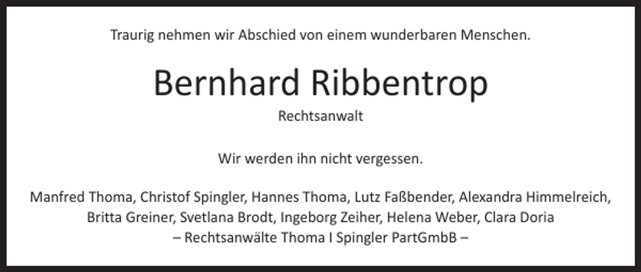 <p>Traurig nehmen wir Abschied von einem wunderbaren Menschen.</p><p>Bernhard Ribbentrop<br />Rechtsanwalt</p><p>Wir werden ihn nicht vergessen.<br />Manfred Thoma, Christof Spingler, Hannes Thoma, Lutz Faßbender, Alexandra Himmelreich,<br />Britta Greiner, Svetlana Brodt, Ingeborg Zeiher, Helena Weber, Clara Doria<br />– Rechtsanwälte Thoma I Spingler PartGmbB –</p>