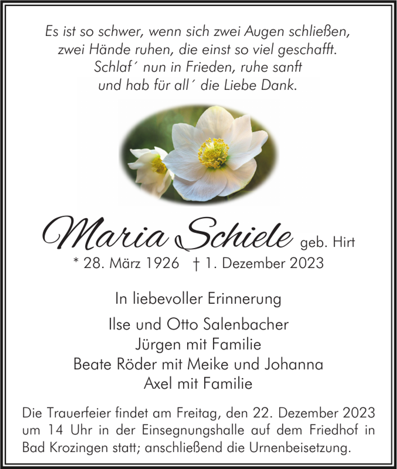 <p>Es ist so schwer, wenn sich zwei Augen schließen,<br />zwei Hände ruhen, die einst so viel geschafft.<br />Schlaf´ nun in Frieden, ruhe sanft<br />und hab für all´ die Liebe Dank.</p><p>Maria Schiele</p><p>geb. Hirt<br />* 28. März 1926 † 1. Dezember 2023</p><p>In liebevoller Erinnerung<br />Ilse und Otto Salenbacher<br />Jürgen mit Familie<br />Beate Röder mit Meike und Johanna<br />Axel mit Familie<br />Die Trauerfeier findet am Freitag, den 22. Dezember 2023<br />um 14 Uhr in der Einsegnungshalle auf dem Friedhof in<br />Bad Krozingen statt; anschließend die Urnenbeisetzung.</p>