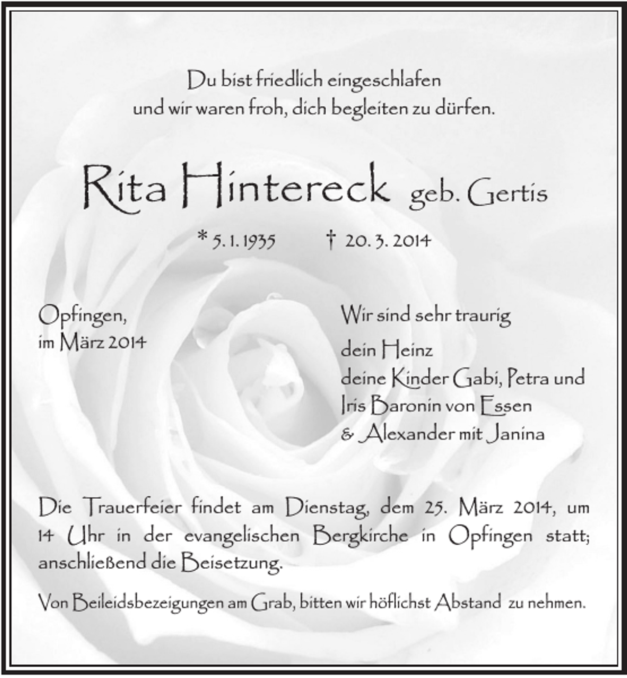 <p>Du bist friedlich eingeschlafen<br />und wir waren froh, dich begleiten zu dürfen.</p><p>Rita Hintereck<br />* 5. 1. 1935<br />Opfingen,<br />im März 2014</p><p>geb. Gertis</p><p>† 20. 3. 2014<br />Wir sind sehr traurig<br />dein Heinz<br />deine Kinder Gabi, Petra und<br />Iris Baronin von Essen<br />&amp; Alexander mit Janina</p><p>Die Trauerfeier findet am Dienstag, dem 25. März 2014, um<br />14 Uhr in der evangelischen Bergkirche in Opfingen statt;<br />anschließend die Beisetzung.<br />Von Beileidsbezeigungen am Grab, bitten wir höflichst Abstand zu nehmen.</p>