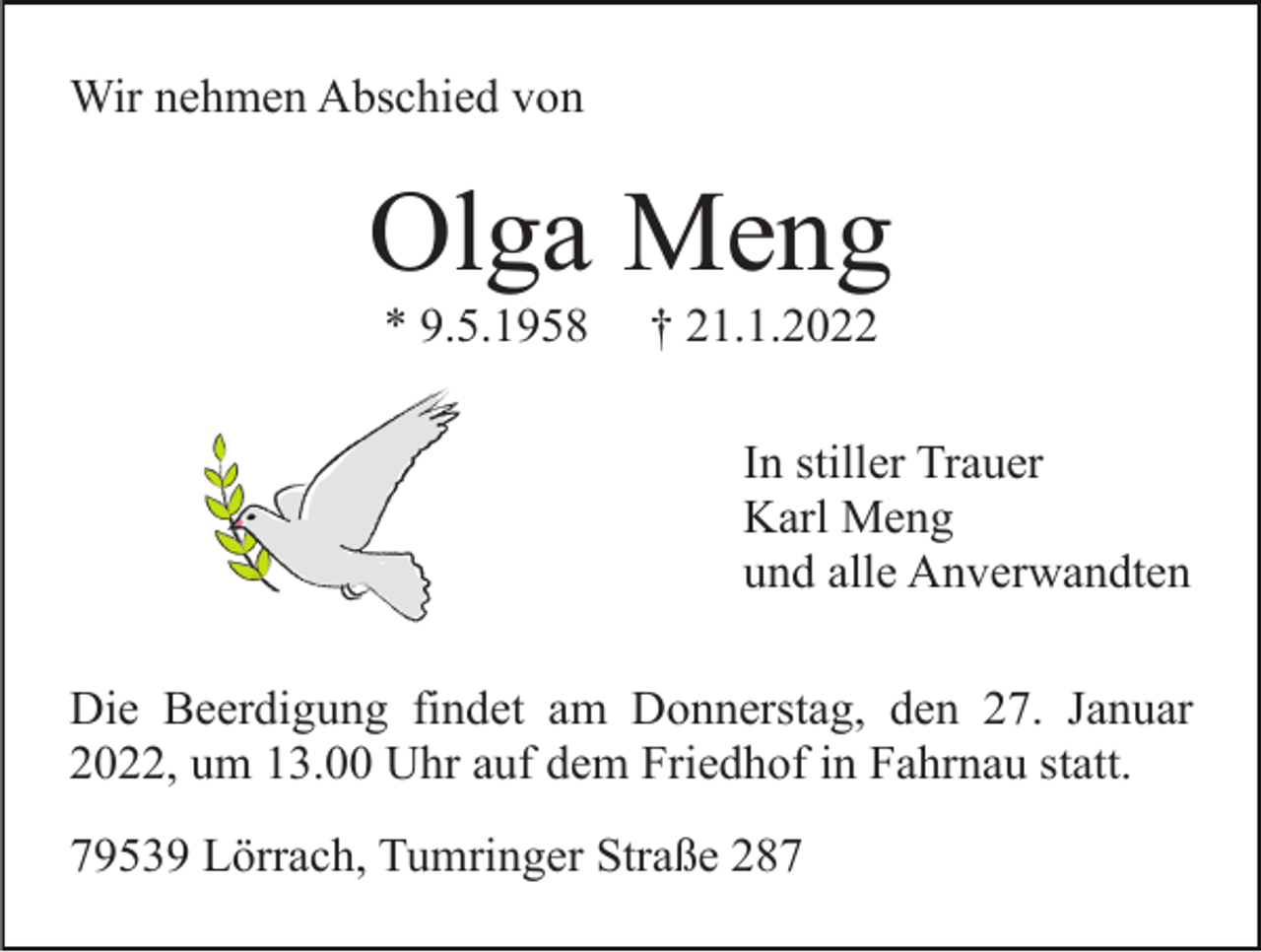 <p>Wir nehmen Abschied von</p><p>Olga Meng<br />* 9.5.1958</p><p>† 21.1.2022<br />In stiller Trauer<br />Karl Meng<br />und alle Anverwandten</p><p>Die Beerdigung findet am Donnerstag, den 27. Januar<br />2022, um 13.00 Uhr auf dem Friedhof in Fahrnau statt.<br />79539 Lörrach, Tumringer Straße 287</p>