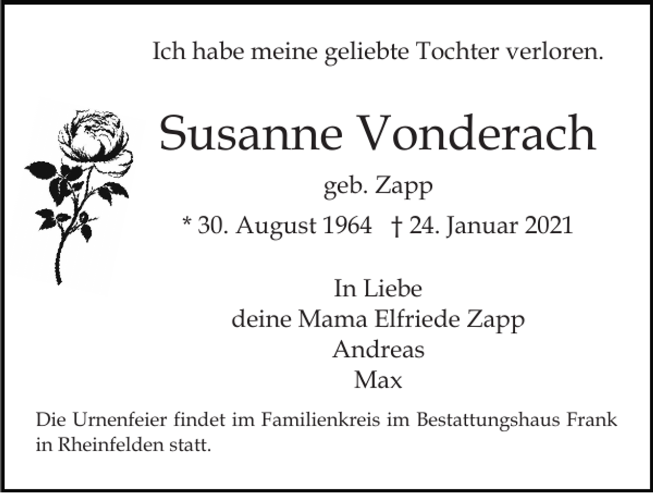 <p>Ich habe meine geliebte Tochter verloren.</p><p>Susanne Vonderach<br />geb. Zapp<br />* 30. August 1964 † 24. Januar 2021<br />In Liebe<br />deine Mama Elfriede Zapp<br />Andreas<br />Max<br />Die Urnenfeier findet im Familienkreis im Bestattungshaus Frank<br />in Rheinfelden statt.</p>