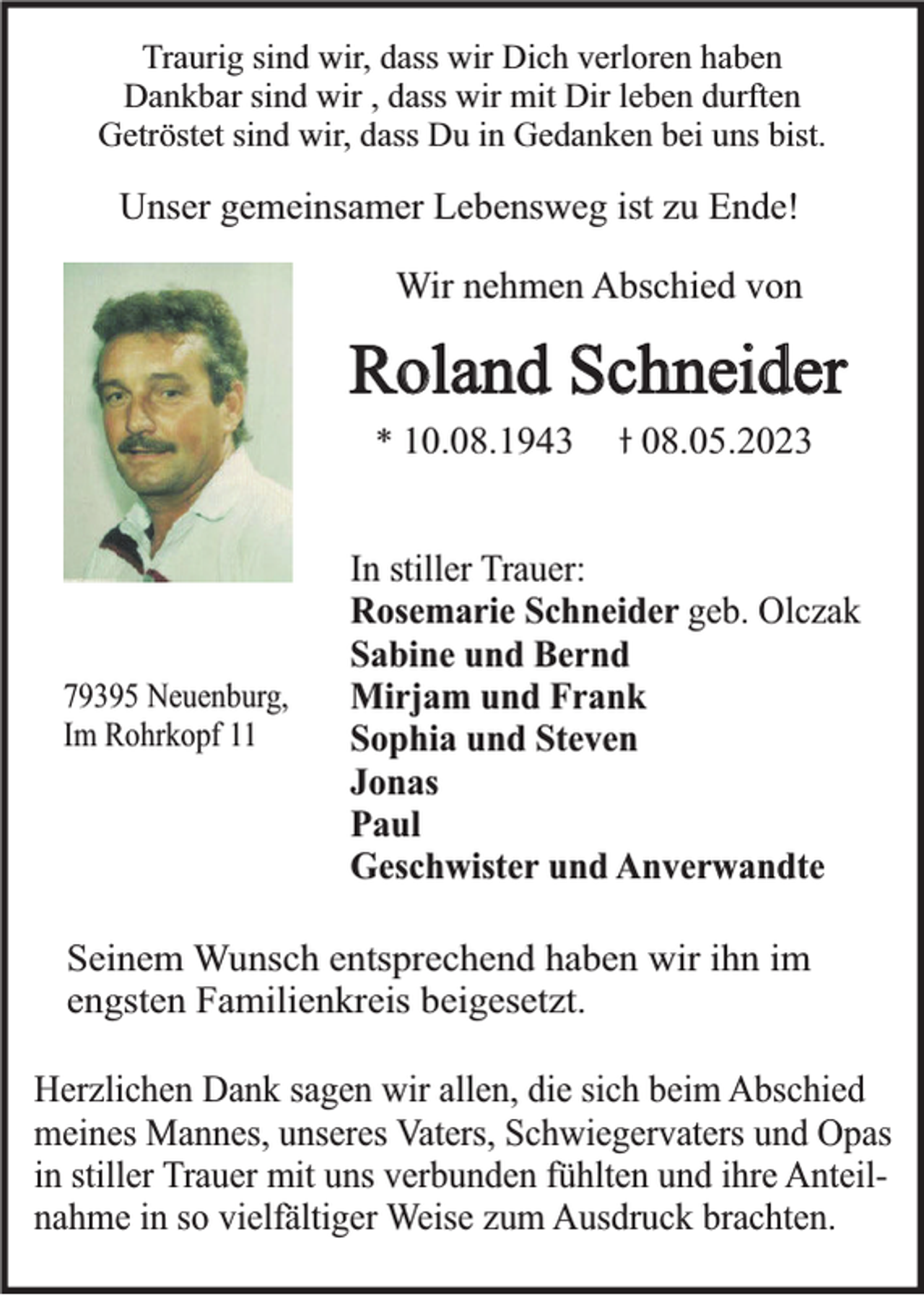 <p>Traurig sind wir, dass wir Dich verloren haben<br />Dankbar sind wir , dass wir mit Dir leben durften<br />Getröstet sind wir, dass Du in Gedanken bei uns bist.</p><p>Unser gemeinsamer Lebensweg ist zu Ende!<br />Wir nehmen Abschied von</p><p>Roland Schneider<br />* 10.08.1943</p><p>79395 Neuenburg,<br />Im Rohrkopf 11</p><p>08.05.2023</p><p>In stiller Trauer:<br />Rosemarie Schneider geb. Olczak<br />Sabine und Bernd<br />Mirjam und Frank<br />Sophia und Steven<br />Jonas<br />Paul<br />Geschwister und Anverwandte</p><p>Seinem Wunsch entsprechend haben wir ihn im<br />engsten Familienkreis beigesetzt.<br />Herzlichen Dank sagen wir allen, die sich beim Abschied<br />meines Mannes, unseres Vaters, Schwiegervaters und Opas<br />in stiller Trauer mit uns verbunden fühlten und ihre Anteilnahme in so vielfältiger Weise zum Ausdruck brachten.</p>