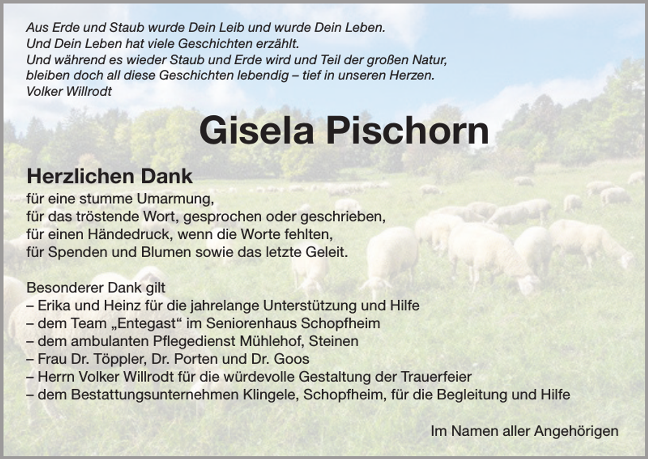 <p>Aus Erde und Staub wurde Dein Leib und wurde Dein Leben.<br />Und Dein Leben hat viele Geschichten erzählt.<br />Und während es wieder Staub und Erde wird und Teil der großen Natur,<br />bleiben doch all diese Geschichten lebendig – tief in unseren Herzen.<br />Volker Willrodt</p><p>Gisela Pischorn<br />Herzlichen Dank<br />für eine stumme Umarmung,<br />für das tröstende Wort, gesprochen oder geschrieben,<br />für einen Händedruck, wenn die Worte fehlten,<br />für Spenden und Blumen sowie das letzte Geleit.<br />Besonderer Dank gilt<br />– Erika und Heinz für die jahrelange Unterstützung und Hilfe<br />– dem Team „Entegast“ im Seniorenhaus Schopfheim<br />– dem ambulanten Pflegedienst Mühlehof, Steinen<br />– Frau Dr. Töppler, Dr. Porten und Dr. Goos<br />– Herrn Volker Willrodt für die würdevolle Gestaltung der Trauerfeier<br />– dem Bestattungsunternehmen Klingele, Schopfheim, für die Begleitung und Hilfe<br />Im Namen aller Angehörigen</p>