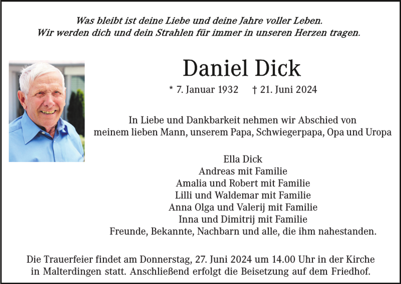 <p>* 7. Januar 1932</p><p>† 21. Juni 2024</p><p>In Liebe und Dankbarkeit nehmen wir Abschied von<br />meinem lieben Mann, unserem Papa, Schwiegerpapa, Opa und Uropa<br />Ella Dick<br />Andreas mit Familie<br />Amalia und Robert mit Familie<br />Lilli und Waldemar mit Familie<br />Anna Olga und Valerij mit Familie<br />Inna und Dimitrij mit Familie<br />Freunde, Bekannte, Nachbarn und alle, die ihm nahestanden.<br />Die Trauerfeier findet am Donnerstag, 27. Juni 2024 um 14.00 Uhr in der Kirche<br />in Malterdingen statt. Anschließend erfolgt die Beisetzung auf dem Friedhof.</p>