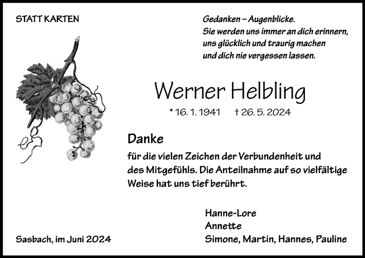 <p>STATT KARTEN</p><p>Gedanken – Augenblicke.<br />Sie werden uns immer an dich erinnern,<br />uns glücklich und traurig machen<br />und dich nie vergessen lassen.</p><p>Werner Helbling<br />* 16. 1. 1941</p><p>† 26. 5. 2024</p><p>Danke<br />für die vielen Zeichen der Verbundenheit und<br />des Mitgefühls. Die Anteilnahme auf so vielfältige<br />Weise hat uns tief berührt.</p><p>Sasbach, im Juni 2024</p><p>Hanne-Lore<br />Annette<br />Simone, Martin, Hannes, Pauline</p>
