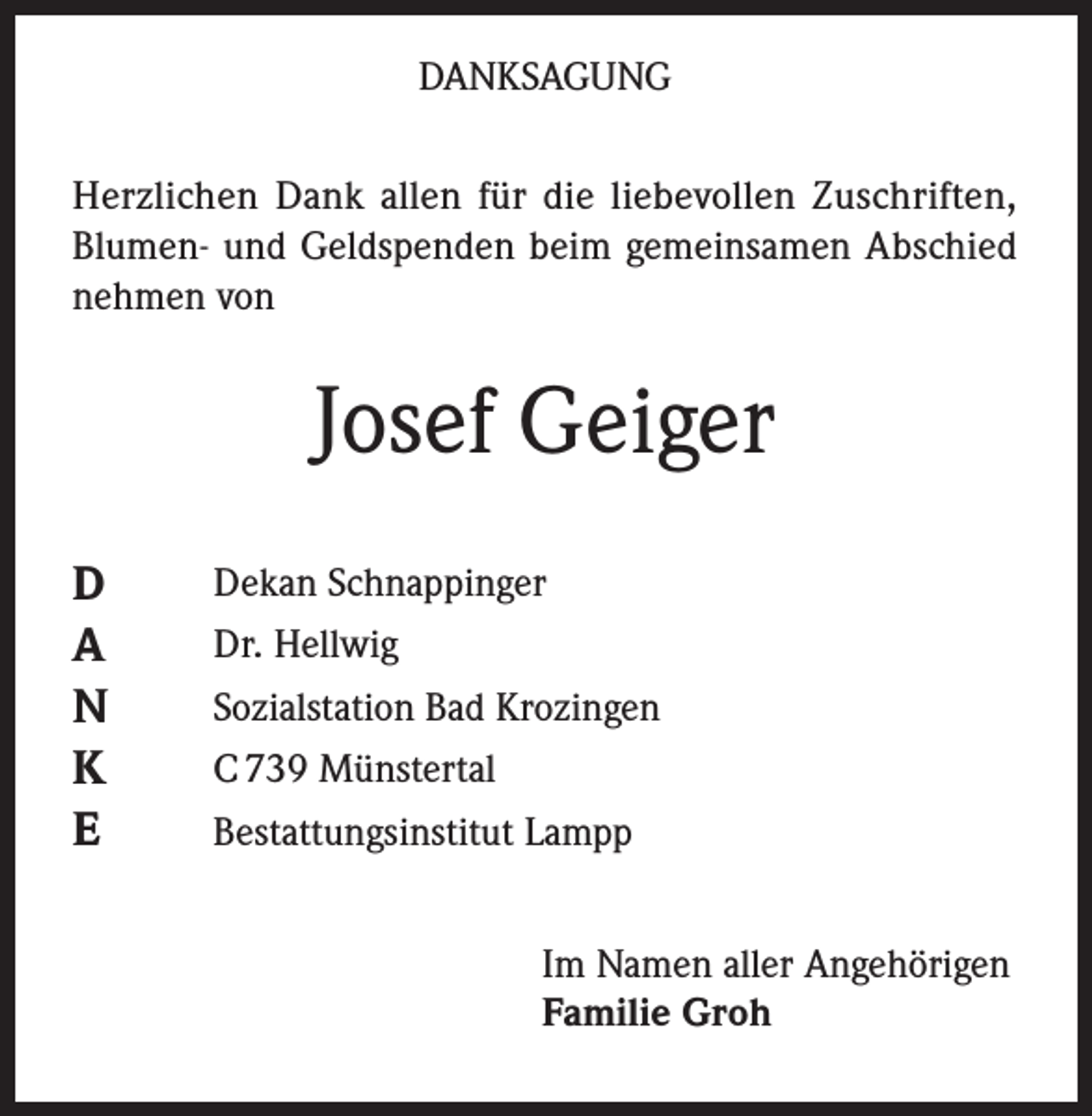 <p>DANKSAGUNG<br />Herzlichen Dank allen für die liebevollen Zuschriften,<br />Blumen- und Geldspenden beim gemeinsamen Abschied<br />nehmen von</p><p>Josef Geiger<br />D<br />A<br />N<br />K<br />E</p><p>Dekan Schnappinger<br />Dr. Hellwig<br />Sozialstation Bad Krozingen<br />C 739 Münstertal<br />Bestattungsinstitut Lampp<br />Im Namen aller Angehörigen<br />Familie Groh</p>