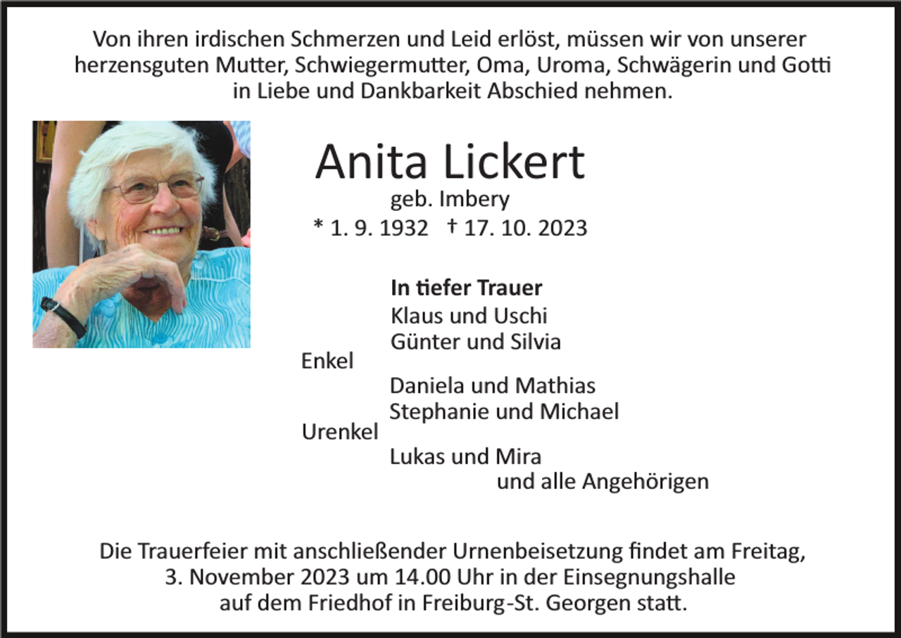 <p>Von ihren irdischen Schmerzen und Leid erlöst, müssen wir von unserer<br />herzensguten Mutter, Schwiegermutter, Oma, Uroma, Schwägerin und Gotti<br />in Liebe und Dankbarkeit Abschied nehmen.</p><p>Anita Lickert<br />geb. Imbery<br />* 1. 9. 1932 † 17. 10. 2023</p><p>Enkel<br />Urenkel</p><p>In tiefer Trauer<br />Klaus und Uschi<br />Günter und Silvia<br />Daniela und Mathias<br />Stephanie und Michael<br />Lukas und Mira<br />und alle Angehörigen</p><p>Die Trauerfeier mit anschließender Urnenbeisetzung ﬁndet am Freitag,<br />3. November 2023 um 14.00 Uhr in der Einsegnungshalle<br />auf dem Friedhof in Freiburg­St. Georgen statt.</p>