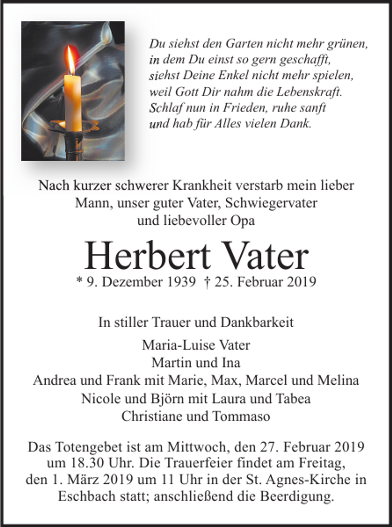 <p>Du siehst den Garten nicht mehr grünen,<br />in dem Du einst so gern geschafft,<br />siehst Deine Enkel nicht mehr spielen,<br />weil Gott Dir nahm die Lebenskraft.<br />Schlaf nun in Frieden, ruhe sanft<br />und hab für Alles vielen Dank.</p><p>Nach kurzer schwerer Krankheit verstarb mein lieber<br />Mann, unser guter Vater, Schwiegervater<br />und liebevoller Opa</p><p>Herbert Vater</p><p>* 9. Dezember 1939 † 25. Februar 2019<br />In stiller Trauer und Dankbarkeit<br />Maria-Luise Vater<br />Martin und Ina<br />Andrea und Frank mit Marie, Max, Marcel und Melina<br />Nicole und Björn mit Laura und Tabea<br />Christiane und Tommaso<br />Das Totengebet ist am Mittwoch, den 27. Februar 2019<br />um 18.30 Uhr. Die Trauerfeier findet am Freitag,<br />den 1. März 2019 um 11 Uhr in der St. Agnes-Kirche in<br />Eschbach statt; anschließend die Beerdigung.</p>