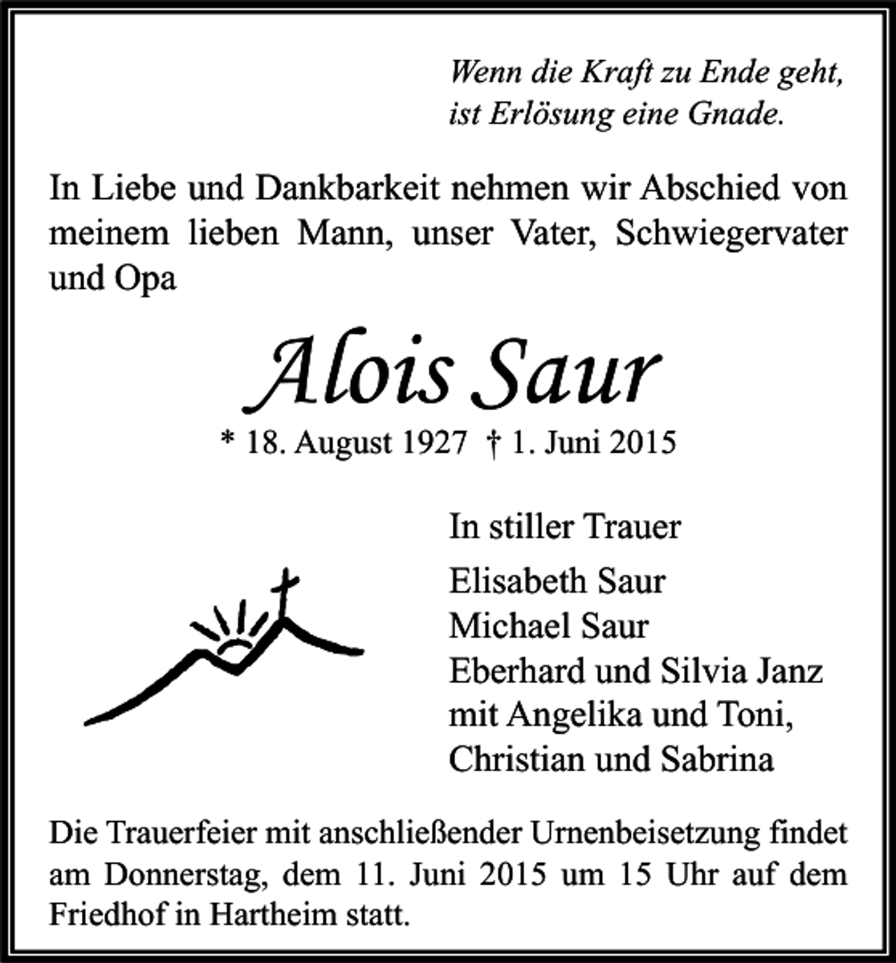 <p>Wenn die Kraft zu Ende geht,<br />ist Erlösung eine Gnade.</p><p>In Liebe und Dankbarkeit nehmen wir Abschied von<br />meinem lieben Mann, unser Vater, Schwiegervater<br />und Opa</p><p>Alois Saur</p><p>* 18. August 1927 † 1. Juni 2015</p><p>In stiller Trauer<br />Elisabeth Saur<br />Michael Saur<br />Eberhard und Silvia Janz<br />mit Angelika und Toni,<br />Christian und Sabrina<br />Die Trauerfeier mit anschließender Urnenbeisetzung findet<br />am Donnerstag, dem 11. Juni 2015 um 15 Uhr auf dem<br />Friedhof in Hartheim statt.</p>