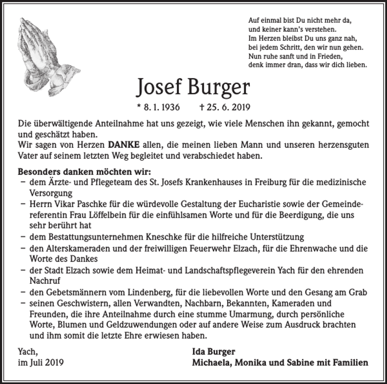 <p>Auf einmal bist Du nicht mehr da,<br />und keiner kann’s verstehen.<br />Im Herzen bleibst Du uns ganz nah,<br />bei jedem Schritt, den wir nun gehen.<br />Nun ruhe sanft und in Frieden,<br />denk immer dran, dass wir dich lieben.</p><p>Josef Burger<br />* 8. 1. 1936 † 25. 6. 2019<br />Die überwältigende Anteilnahme hat uns gezeigt, wie viele Menschen ihn gekannt, gemocht<br />und geschätzt haben.<br />Wir sagen von Herzen DANKE allen, die meinen lieben Mann und unseren herzensguten<br />­Vater auf seinem letzten Weg begleitet und verabschiedet haben.<br />Besonders danken möchten wir:<br />– dem Ärzte- und Pflegeteam des St. Josefs Krankenhauses in Freiburg für die medizinische<br />Versorgung<br />– Herrn Vikar Paschke für die würdevolle Gestaltung der Eucharistie sowie der Gemeindereferentin Frau Löffelbein für die einfühlsamen Worte und für die Beerdigung, die uns<br />sehr berührt hat<br />– dem Bestattungsunternehmen Kneschke für die hilfreiche Unterstützung<br />– den Alterskameraden und der freiwilligen Feuerwehr Elzach, für die Ehrenwache und die<br />Worte des Dankes<br />– der Stadt Elzach sowie dem Heimat- und Landschaftspflegeverein Yach für den ehrenden<br />Nachruf<br />– den Gebetsmännern vom Lindenberg, für die liebevollen Worte und den Gesang am Grab<br />– seinen Geschwistern, allen Verwandten, Nachbarn, Bekannten, Kameraden und<br />­Freunden, die ihre Anteilnahme durch eine stumme Umarmung, durch persönliche<br />Worte, Blumen und Geldzuwendungen oder auf andere Weise zum Ausdruck brachten<br />und ihm somit die letzte Ehre erwiesen haben.<br />Yach,<br />im Juli 2019</p><p>Ida Burger<br />Michaela, Monika und Sabine mit Familien</p>