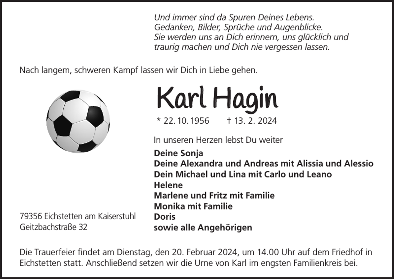 <p>Und immer sind da Spuren Deines Lebens.<br />Gedanken, Bilder, Sprüche und Augenblicke.<br />Sie werden uns an Dich erinnern, uns glücklich und<br />traurig machen und Dich nie vergessen lassen.<br />Nach langem, schweren Kampf lassen wir Dich in Liebe gehen.</p><p>Karl Hagin<br />* 22. 10. 1956</p><p>† 13. 2. 2024</p><p>In unseren Herzen lebst Du weiter</p><p>79356 Eichstetten am Kaiserstuhl<br />Geitzbachstraße 32</p><p>Deine Sonja<br />Deine Alexandra und Andreas mit Alissia und Alessio<br />Dein Michael und Lina mit Carlo und Leano<br />Helene<br />Marlene und Fritz mit Familie<br />Monika mit Familie<br />Doris<br />sowie alle Angehörigen</p><p>Die Trauerfeier findet am Dienstag, den 20. Februar 2024, um 14.00 Uhr auf dem Friedhof in<br />Eichstetten statt. Anschließend setzen wir die Urne von Karl im engsten Familienkreis bei.</p>
