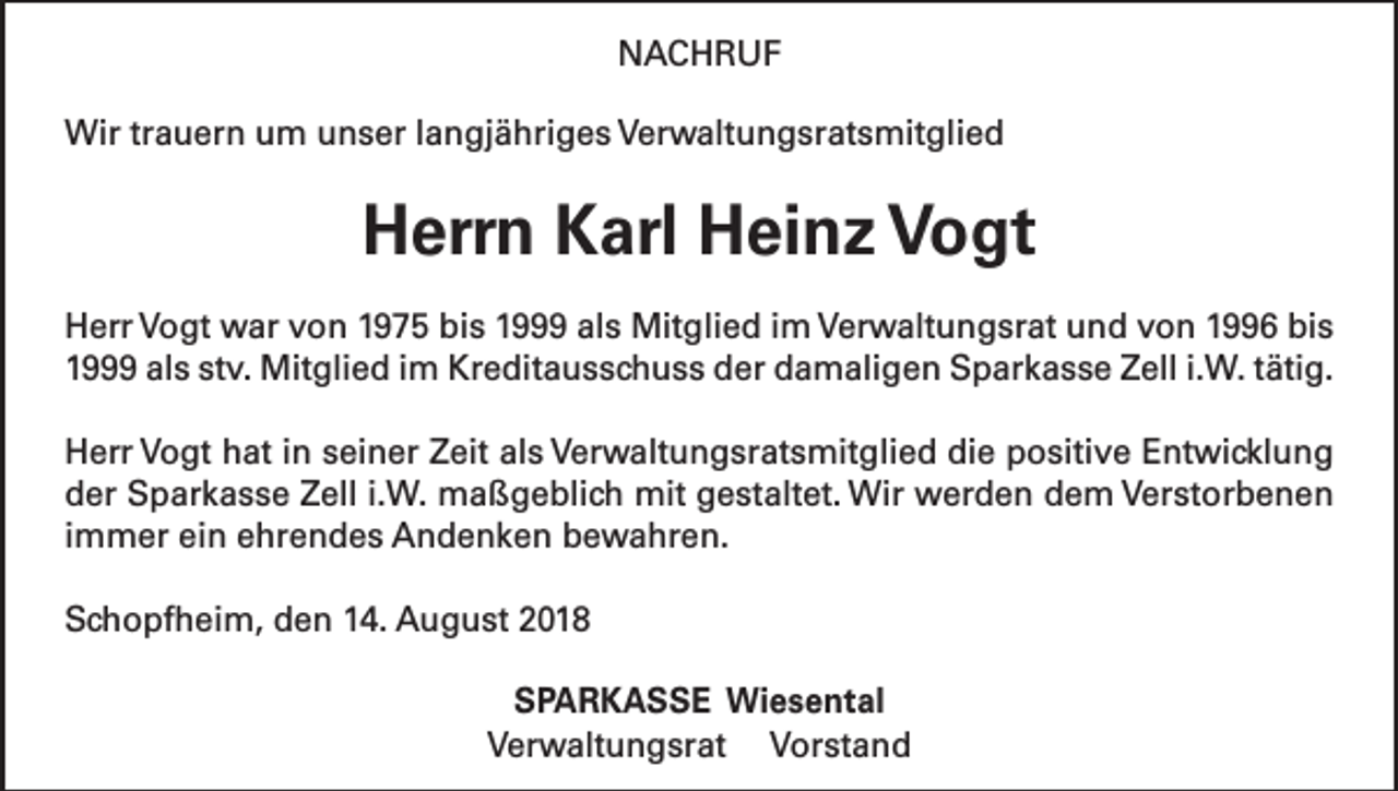 <p>NACHRUF<br />Wir trauern um unser langjähriges Verwaltungsratsmitglied</p><p>Herrn Karl Heinz Vogt<br />Herr Vogt war von 1975 bis 1999 als Mitglied im Verwaltungsrat und von 1996 bis<br />1999 als stv. Mitglied im Kreditausschuss der damaligen Sparkasse Zell i.W. tätig.<br />Herr Vogt hat in seiner Zeit als Verwaltungsratsmitglied die positive Entwicklung<br />der Sparkasse Zell i.W. maßgeblich mit gestaltet. Wir werden dem Verstorbenen<br />immer ein ehrendes Andenken bewahren.<br />Schopfheim, den 14. August 2018<br />SPARKASSE Wiesental<br />Verwaltungsrat Vorstand</p>