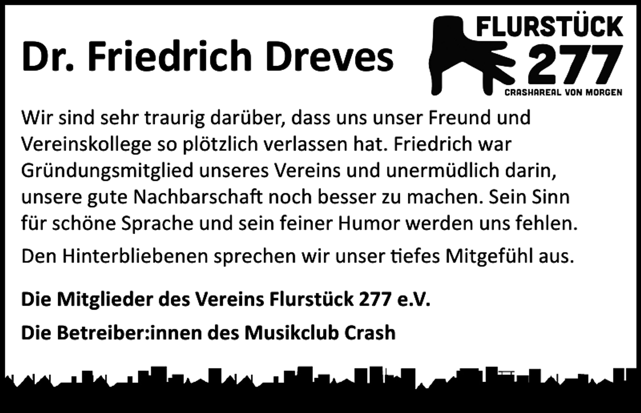 <p>Dr. Friedrich Dreves<br />Wir sind sehr traurig darüber, dass uns unser Freund und<br />Vereinskollege so plötzlich verlassen hat. Friedrich war<br />Gründungsmitglied unseres Vereins und unermüdlich darin,<br />unsere gute Nachbarschaft noch besser zu machen. Sein Sinn<br />für schöne Sprache und sein feiner Humor werden uns fehlen.<br />Den Hinterbliebenen sprechen wir unser tiefes Mitgefühl aus.<br />Die Mitglieder des Vereins Flurstück 277 e.V.<br />Die Betreiber:innen des Musikclub Crash</p>