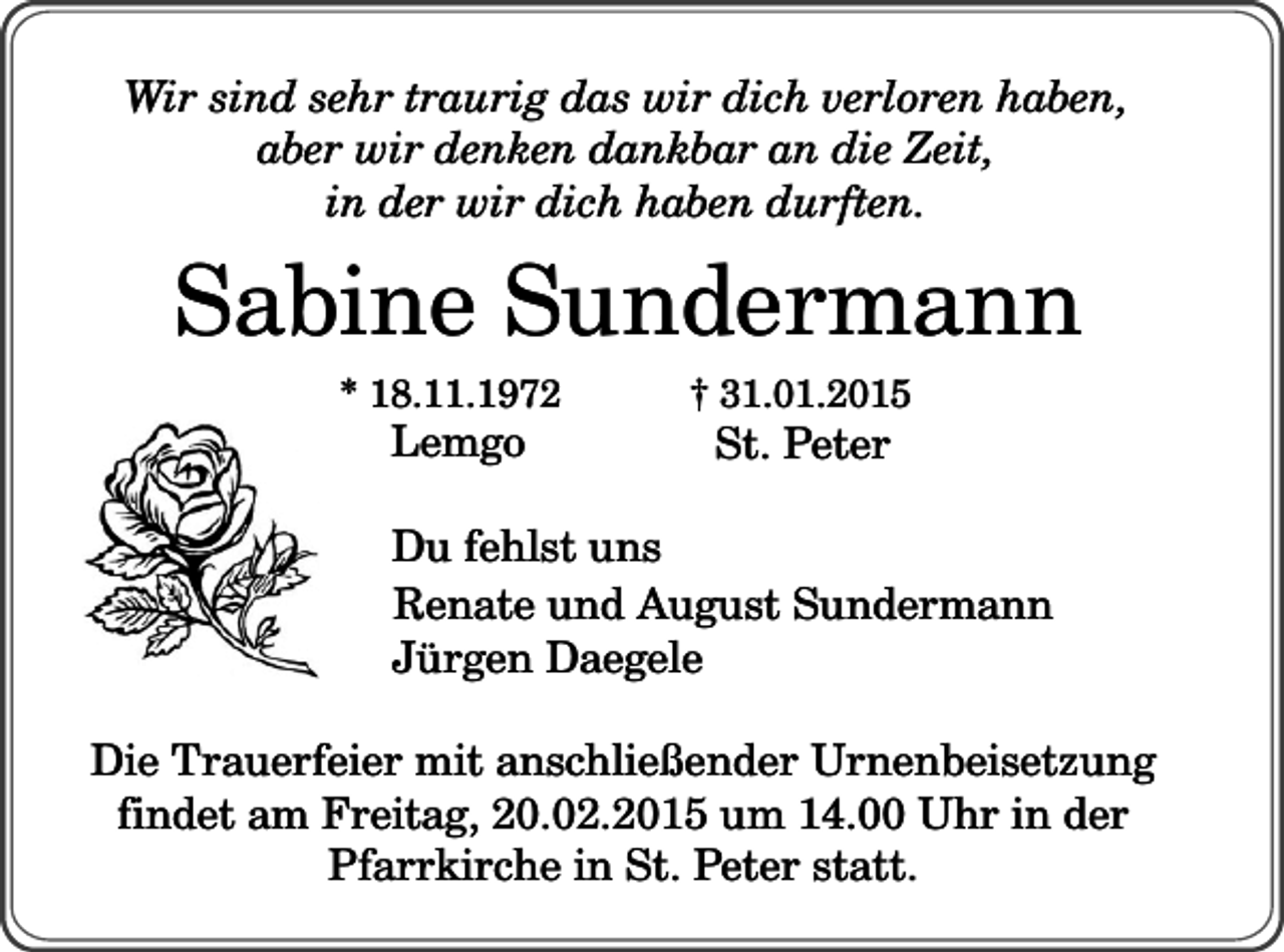 <p>Wir sind sehr traurig das wir dich verloren haben,<br />aber wir denken dankbar an die Zeit,<br />in der wir dich haben durften.</p><p>Sabine Sundermann<br />* 18.11.1972</p><p>Lemgo</p><p>† 31.01.2015</p><p>St. Peter</p><p>Du fehlst uns<br />Renate und August Sundermann<br />Jürgen Daegele<br />Die Trauerfeier mit anschließender Urnenbeisetzung<br />findet am Freitag, 20.02.2015 um 14.00 Uhr in der<br />Pfarrkirche in St. Peter statt.</p>