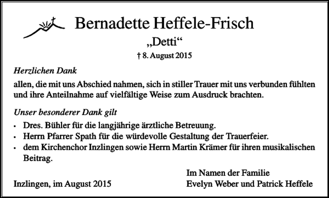 <p>Bernadette Heffele-Frisch<br />„Detti“<br />† 8. August 2015</p><p>Herzlichen Dank<br />allen, die mit uns Abschied nahmen, sich in stiller Trauer mit uns verbunden fühlten<br />und ihre Anteilnahme auf vielfältige Weise zum Ausdruck brachten.<br />Unser besonderer Dank gilt<br />• Dres. Bühler für die langjährige ärztliche Betreuung.<br />• Herrn Pfarrer Spath für die würdevolle Gestaltung der Trauerfeier.<br />• dem Kirchenchor Inzlingen sowie Herrn Martin Krämer für ihren musikalischen<br />Beitrag.<br />Inzlingen, im August 2015</p><p>Im Namen der Familie<br />Evelyn Weber und Patrick Heffele</p>