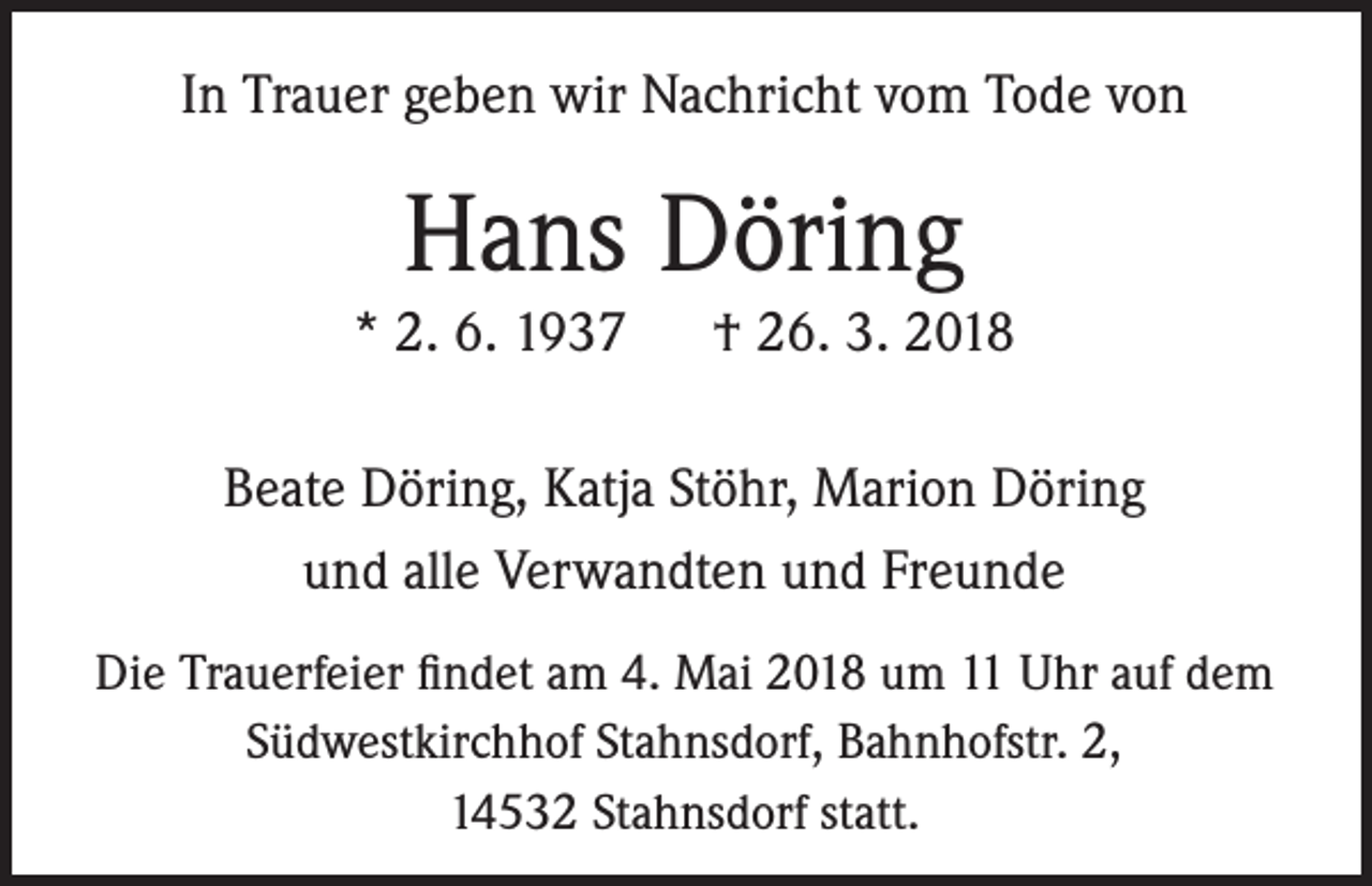<p>In Trauer geben wir Nachricht vom Tode von</p><p>Hans Döring<br />* 2. 6. 1937</p><p>† 26. 3. 2018</p><p>Beate Döring, Katja Stöhr, Marion Döring<br />und alle Verwandten und Freunde<br />Die Trauerfeier findet am 4. Mai 2018 um 11 Uhr auf dem<br />Südwestkirchhof Stahnsdorf, Bahnhofstr. 2,<br />14532 Stahnsdorf statt.</p>