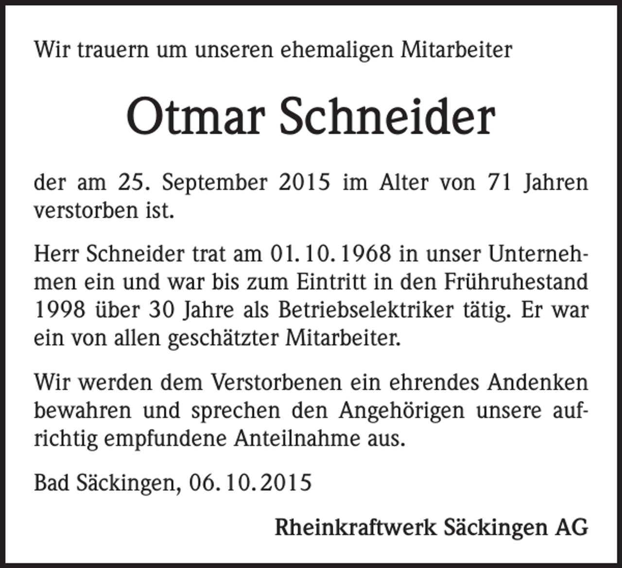 <p>Wir trauern um unseren ehemaligen Mitarbeiter</p><p>Otmar Schneider<br />der am 25. September 2015 im Alter von 71 Jahren<br />verstorben ist.<br />Herr Schneider trat am 01. 10. 1968 in unser Unternehmen ein und war bis zum Eintritt in den Frühruhestand<br />1998 über 30 Jahre als Betriebselektriker tätig. Er war<br />ein von allen geschätzter Mitarbeiter.<br />Wir werden dem Verstorbenen ein ehrendes Andenken<br />bewahren und sprechen den Angehörigen unsere aufrichtig empfundene Anteilnahme aus.<br />Bad Säckingen, 06. 10. 2015<br />Rheinkraftwerk Säckingen AG</p>