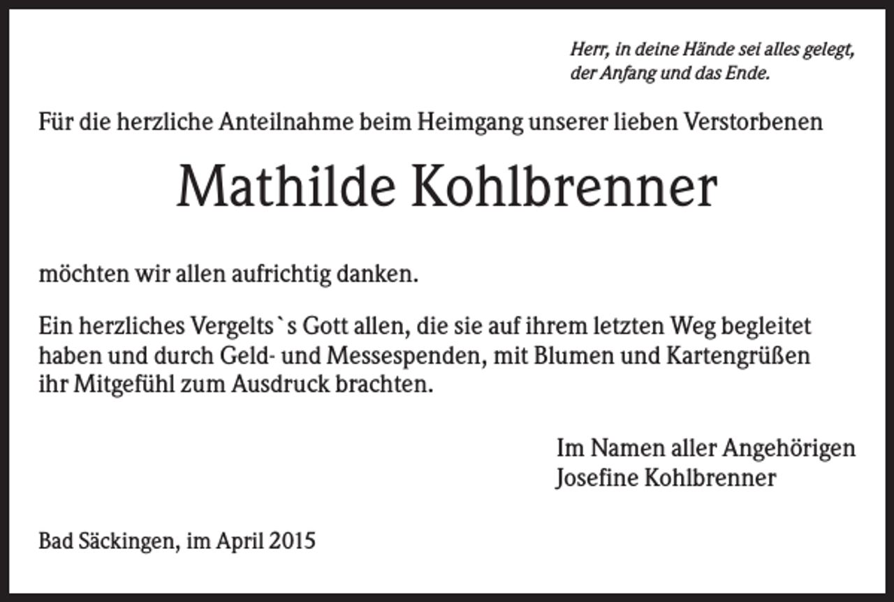<p>Herr, in deine Hände sei alles gelegt,<br />der Anfang und das Ende.</p><p>Für die herzliche Anteilnahme beim Heimgang unserer lieben Verstorbenen</p><p>Mathilde Kohlbrenner<br />möchten wir allen aufrichtig danken.<br />Ein herzliches Vergelts`s Gott allen, die sie auf ihrem letzten Weg begleitet<br />haben und durch Geld- und Messespenden, mit Blumen und Kartengrüßen<br />ihr Mitgefühl zum Ausdruck brachten.<br />Im Namen aller Angehörigen<br />Josefine Kohlbrenner<br />Bad Säckingen, im April 2015</p>