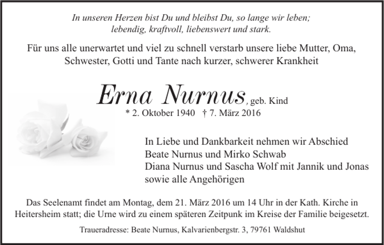 <p>In unseren Herzen bist Du und bleibst Du, so lange wir leben;<br />lebendig, kraftvoll, liebenswert und stark.</p><p>Für uns alle unerwartet und viel zu schnell verstarb unsere liebe Mutter, Oma,<br />Schwester, Gotti und Tante nach kurzer, schwerer Krankheit</p><p>Erna Nurnus</p><p>, geb. Kind<br />* 2. Oktober 1940 † 7. März 2016</p><p>In Liebe und Dankbarkeit nehmen wir Abschied<br />Beate Nurnus und Mirko Schwab<br />Diana Nurnus und Sascha Wolf mit Jannik und Jonas<br />sowie alle Angehörigen<br />Das Seelenamt findet am Montag, dem 21. März 2016 um 14 Uhr in der Kath. Kirche in<br />Heitersheim statt; die Urne wird zu einem späteren Zeitpunk im Kreise der Familie beigesetzt.<br />Traueradresse: Beate Nurnus, Kalvarienbergstr. 3, 79761 Waldshut</p>