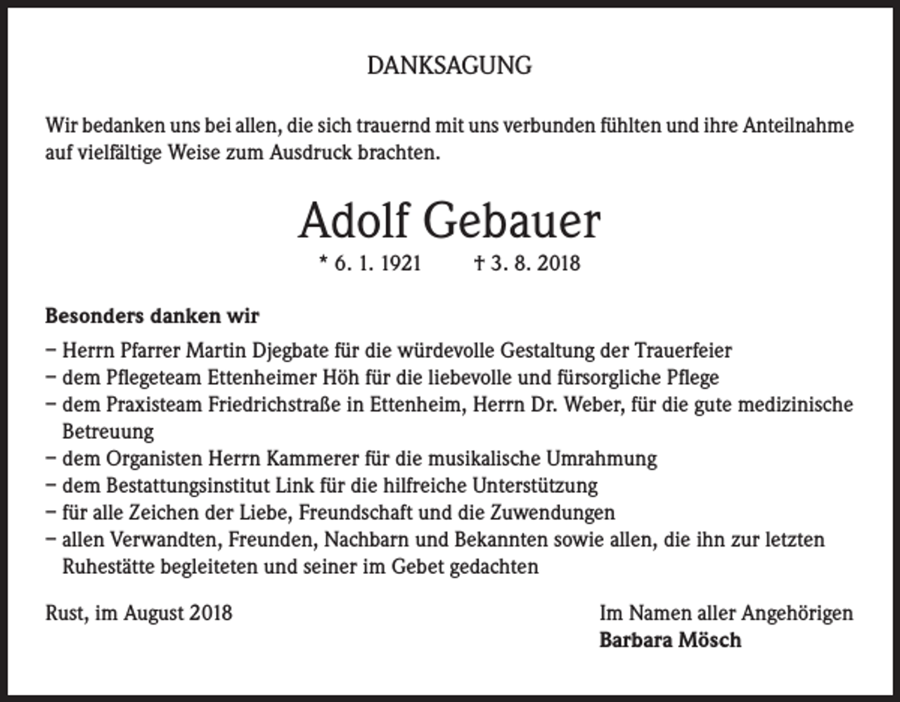 <p>DANKSAGUNG<br />Wir bedanken uns bei allen, die sich trauernd mit uns verbunden fühlten und ihre Anteilnahme<br />auf vielfältige Weise zum Ausdruck brachten.</p><p>Adolf Gebauer<br />* 6. 1. 1921</p><p>† 3. 8. 2018</p><p>Besonders danken wir<br />– Herrn Pfarrer Martin Djegbate für die würdevolle Gestaltung der Trauerfeier<br />– dem Pflegeteam Ettenheimer Höh für die liebevolle und fürsorgliche Pflege<br />– dem Praxisteam Friedrichstraße in Ettenheim, Herrn Dr. Weber, für die gute medizinische<br />Betreuung<br />– dem Organisten Herrn Kammerer für die musikalische Umrahmung<br />– dem Bestattungsinstitut Link für die hilfreiche Unterstützung<br />– für alle Zeichen der Liebe, Freundschaft und die Zuwendungen<br />– allen Verwandten, Freunden, Nachbarn und Bekannten sowie allen, die ihn zur letzten<br />Ruhestätte begleiteten und seiner im Gebet gedachten<br />Rust, im August 2018</p><p>Im Namen aller Angehörigen<br />Barbara Mösch</p>