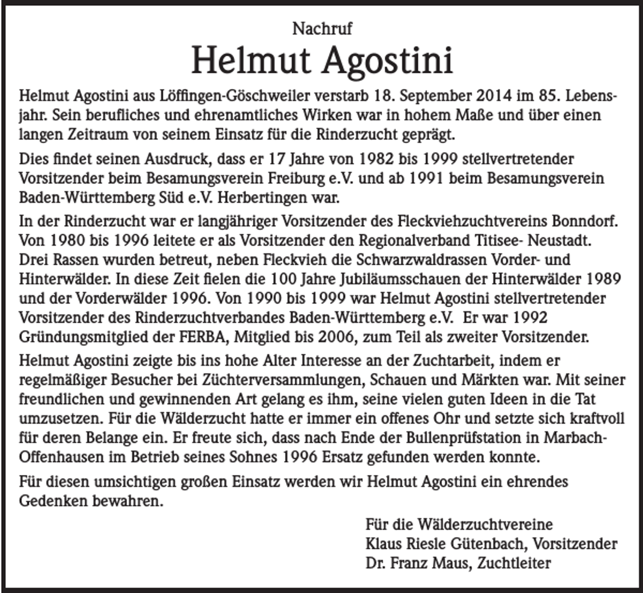 <p>Nachruf</p><p>Helmut Agostini<br />Helmut Agostini aus Löffingen-Göschweiler verstarb 18. September 2014 im 85. Lebensjahr. Sein berufliches und ehrenamtliches Wirken war in hohem Maße und über einen<br />langen Zeitraum von seinem Einsatz für die Rinderzucht geprägt.<br />Dies findet seinen Ausdruck, dass er 17 Jahre von 1982 bis 1999 stellvertretender<br />Vorsitzender beim Besamungsverein Freiburg e.V. und ab 1991 beim Besamungsverein<br />Baden-Württemberg Süd e.V. Herbertingen war.<br />In der Rinderzucht war er langjähriger Vorsitzender des Fleckviehzuchtvereins Bonndorf.<br />Von 1980 bis 1996 leitete er als Vorsitzender den Regionalverband Titisee- Neustadt.<br />Drei Rassen wurden betreut, neben Fleckvieh die Schwarzwaldrassen Vorder- und<br />Hinterwälder. In diese Zeit fielen die 100 Jahre Jubiläumsschauen der Hinterwälder 1989<br />und der Vorderwälder 1996. Von 1990 bis 1999 war Helmut Agostini stellvertretender<br />Vorsitzender des Rinderzuchtverbandes Baden-Württemberg e.V. Er war 1992<br />Gründungsmitglied der FERBA, Mitglied bis 2006, zum Teil als zweiter Vorsitzender.<br />Helmut Agostini zeigte bis ins hohe Alter Interesse an der Zuchtarbeit, indem er<br />regelmäßiger Besucher bei Züchterversammlungen, Schauen und Märkten war. Mit seiner<br />freundlichen und gewinnenden Art gelang es ihm, seine vielen guten Ideen in die Tat<br />umzusetzen. Für die Wälderzucht hatte er immer ein offenes Ohr und setzte sich kraftvoll<br />für deren Belange ein. Er freute sich, dass nach Ende der Bullenprüfstation in MarbachOffenhausen im Betrieb seines Sohnes 1996 Ersatz gefunden werden konnte.<br />Für diesen umsichtigen großen Einsatz werden wir Helmut Agostini ein ehrendes<br />Gedenken bewahren.<br />Für die Wälderzuchtvereine<br />Klaus Riesle Gütenbach, Vorsitzender<br />Dr. Franz Maus, Zuchtleiter</p>