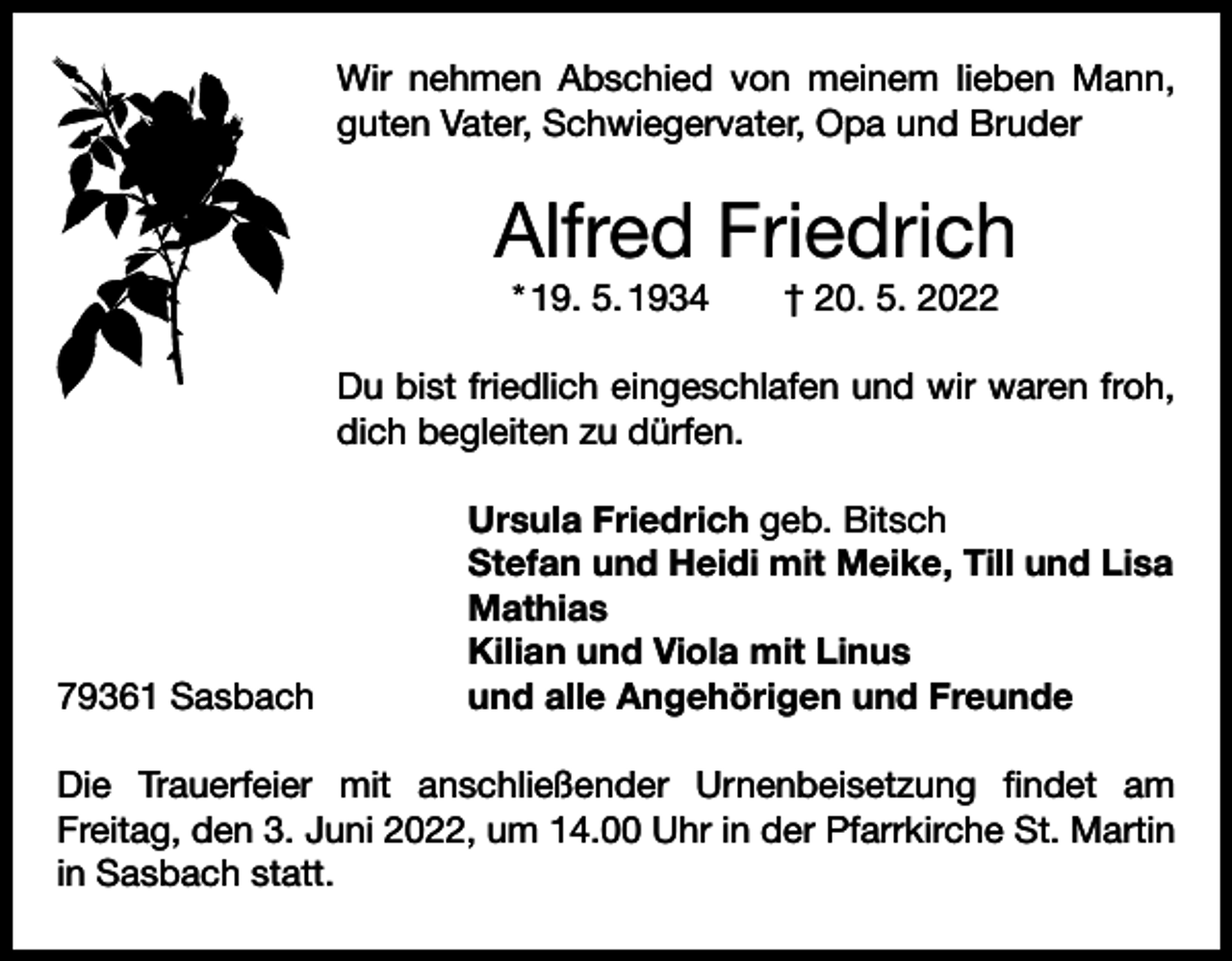 <p>Wir nehmen Abschied von meinem lieben Mann,<br />­guten Vater, Schwiegervater, Opa und Bruder</p><p>Alfred Friedrich<br />* 19. 5. 1934 † 20. 5. 2022<br />Du bist friedlich eingeschlafen und wir waren froh,<br />dich begleiten zu dürfen.</p><p>Ursula Friedrich geb. Bitsch</p><p>Stefan und Heidi mit Meike, Till und Lisa<br />Mathias</p><p>Kilian und Viola mit Linus<br />79361 Sasbach<br />und alle Angehörigen und Freunde<br />Die Trauerfeier mit anschließender Urnenbeisetzung findet am<br />­Freitag, den 3. Juni 2022, um 14.00 Uhr in der Pfarrkirche St. Martin<br />in Sasbach statt.</p>