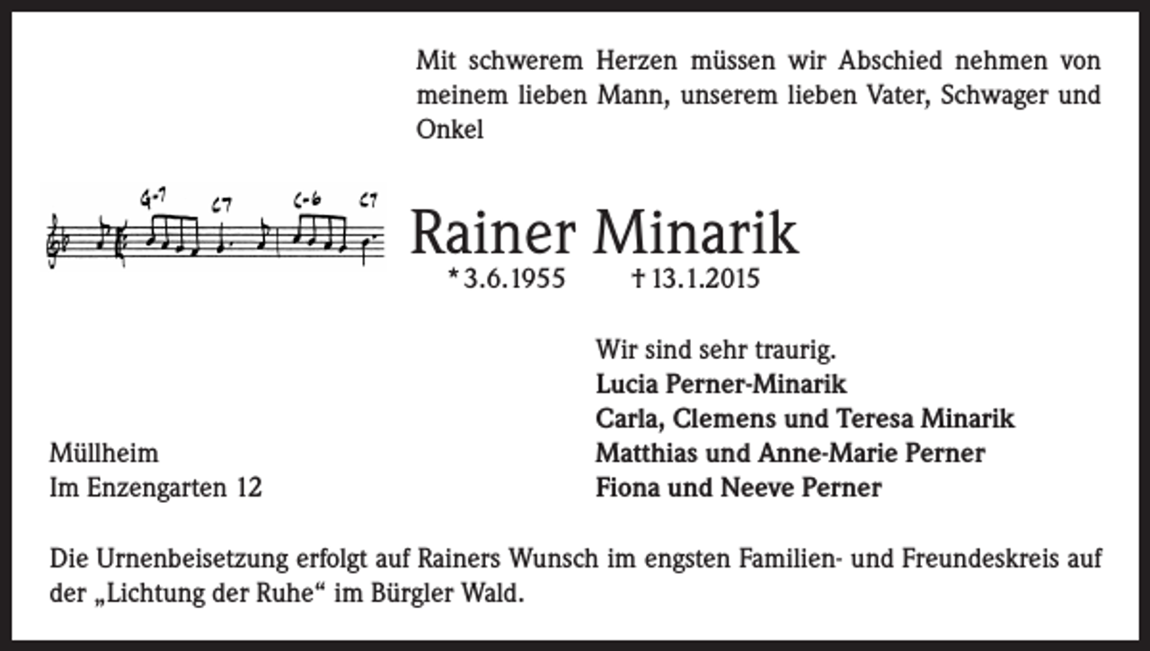 <p>Mit schwerem Herzen müssen wir Abschied nehmen von<br />meinem lieben Mann, unserem lieben Vater, Schwager und<br />Onkel</p><p>Rainer Minarik<br />* 3.6.1955</p><p>Müllheim<br />Im Enzengarten 12</p><p>† 13.1.2015</p><p>Wir sind sehr traurig.<br />Lucia Perner-Minarik<br />Carla, Clemens und Teresa Minarik<br />Matthias und Anne-Marie Perner<br />Fiona und Neeve Perner</p><p>Die Urnenbeisetzung erfolgt auf Rainers Wunsch im engsten Familien- und Freundeskreis auf<br />der „Lichtung der Ruhe“ im Bürgler Wald.</p>