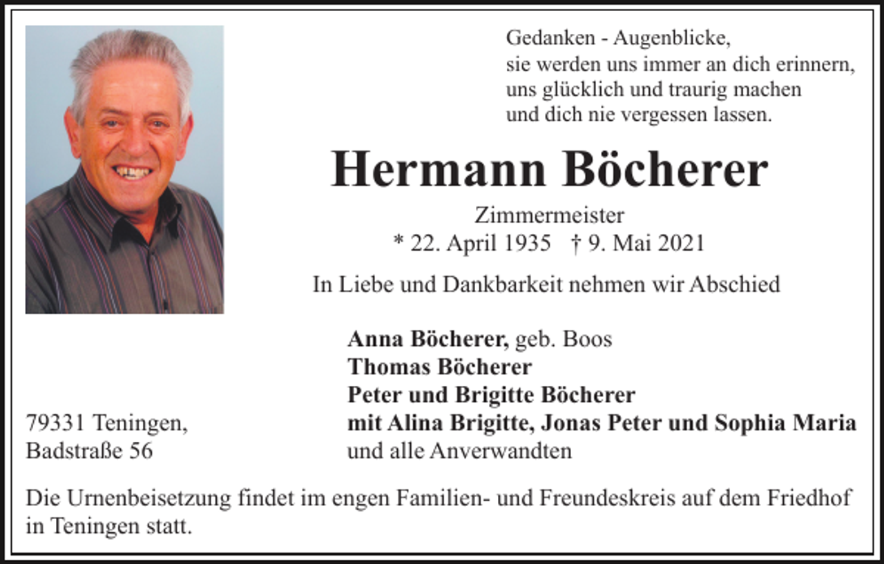 <p>Gedanken - Augenblicke,<br />sie werden uns immer an dich erinnern,<br />uns glücklich und traurig machen<br />und dich nie vergessen lassen.</p><p>Hermann Böcherer<br />Zimmermeister<br />* 22. April 1935 † 9. Mai 2021<br />In Liebe und Dankbarkeit nehmen wir Abschied</p><p>79331 Teningen,<br />Badstraße 56</p><p>Anna Böcherer, geb. Boos<br />Thomas Böcherer<br />Peter und Brigitte Böcherer<br />mit Alina Brigitte, Jonas Peter und Sophia Maria<br />und alle Anverwandten</p><p>Die Urnenbeisetzung findet im engen Familien- und Freundeskreis auf dem Friedhof<br />in Teningen statt.</p>