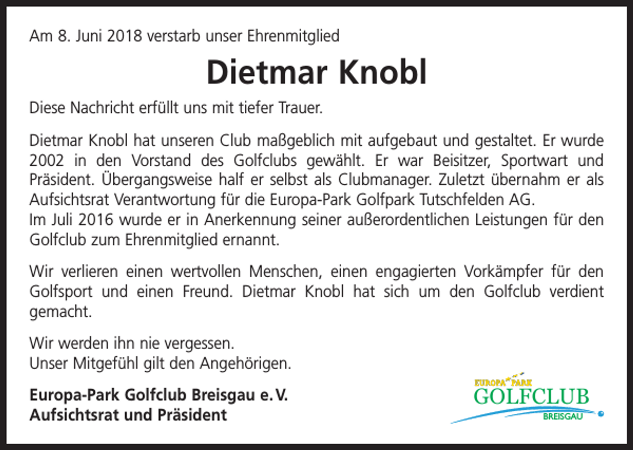 <p>Am 8. Juni 2018 verstarb unser Ehrenmitglied</p><p>Dietmar Knobl<br />Diese Nachricht erfüllt uns mit tiefer Trauer.<br />Dietmar Knobl hat unseren Club maßgeblich mit aufgebaut und gestaltet. Er wurde<br />2002 in den Vorstand des Golfclubs gewählt. Er war Beisitzer, Sportwart und<br />­Präsident. Übergangsweise half er selbst als Clubmanager. Zuletzt übernahm er als<br />Aufsichtsrat Verantwortung für die Europa-Park Golfpark Tutschfelden AG.<br />Im Juli 2016 wurde er in Anerkennung seiner außerordentlichen Leistungen für den<br />Golfclub zum Ehrenmitglied ernannt.<br />Wir verlieren einen wertvollen Menschen, einen engagierten Vorkämpfer für den<br />Golfsport und einen Freund. Dietmar Knobl hat sich um den Golfclub verdient<br />gemacht.<br />Wir werden ihn nie vergessen.<br />Unser Mitgefühl gilt den Angehörigen.<br />Europa-Park Golfclub Breisgau e. V.<br />Aufsichtsrat und Präsident</p><p>GOLFCLUB<br />BREISGAU</p>