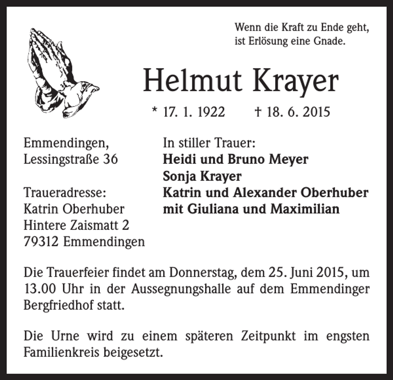 <p>Wenn die Kraft zu Ende geht,<br />ist Erlösung eine Gnade.</p><p>Helmut Krayer<br />* 17. 1. 1922 † 18. 6. 2015<br />Emmendingen,<br />Lessingstraße 36</p><p>Traueradresse:<br />Katrin Oberhuber<br />Hintere Zaismatt 2<br />79312 Emmendingen</p><p>In stiller Trauer:<br />Heidi und Bruno Meyer<br />Sonja Krayer<br />Katrin und Alexander Oberhuber<br />mit Giuliana und Maximilian</p><p>Die Trauerfeier findet am Donnerstag, dem 25. Juni 2015, um<br />13.00 Uhr in der Aussegnungshalle auf dem Emmendinger<br />Bergfriedhof statt.<br />Die Urne wird zu einem späteren Zeitpunkt im engsten<br />­Familienkreis beigesetzt.</p>