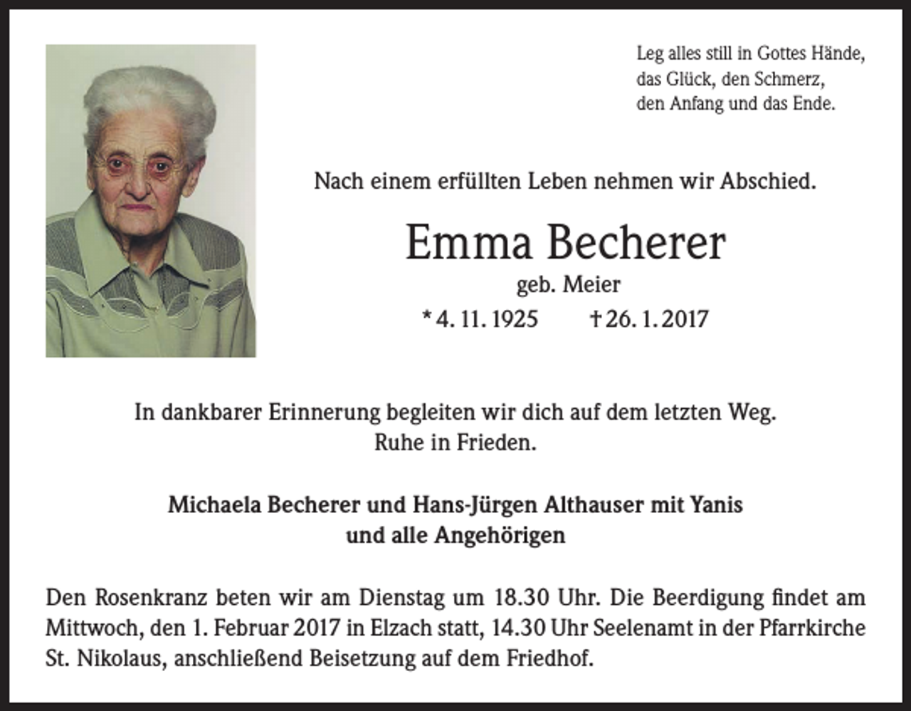 <p>Leg alles still in Gottes Hände,<br />das Glück, den Schmerz,<br />den Anfang und das Ende.</p><p>Nach einem erfüllten Leben nehmen wir Abschied.</p><p>Emma Becherer<br />geb. Meier<br />* 4. 11. 1925<br />† 26. 1. 2017</p><p>In dankbarer Erinnerung begleiten wir dich auf dem letzten Weg.<br />Ruhe in Frieden.<br />Michaela Becherer und Hans-Jürgen Althauser mit Yanis<br />und alle Angehörigen<br />Den Rosenkranz beten wir am Dienstag um 18.30 Uhr. Die Beerdigung findet am<br />Mittwoch, den 1. Februar 2017 in Elzach statt, 14.30 Uhr Seelenamt in der Pfarrkirche<br />St. Nikolaus, anschließend Beisetzung auf dem Friedhof.</p>