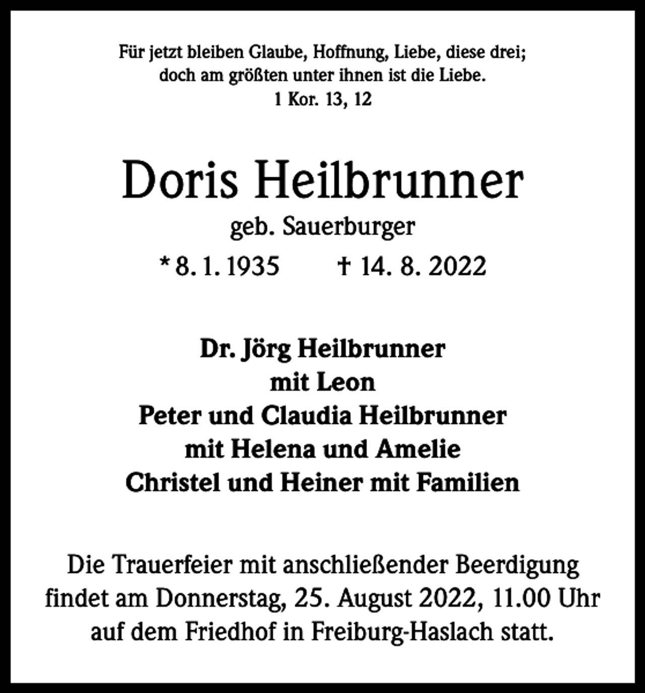 <p>Für jetzt bleiben Glaube, Hoffnung, Liebe, diese drei;<br />doch am größten unter ihnen ist die Liebe.<br />1 Kor. 13, 12</p><p>Doris Heilbrunner<br />geb. Sauerburger<br />* 8. 1. 1935 † 14. 8. 2022</p><p>Dr. Jörg Heilbrunner<br />mit Leon<br />Peter und Claudia Heilbrunner<br />mit Helena und Amelie<br />Christel und Heiner mit Familien<br />Die Trauerfeier mit anschließender Beerdigung<br />findet am Donnerstag, 25. August 2022, 11.00 Uhr<br />auf dem Friedhof in Freiburg-Haslach statt.</p>