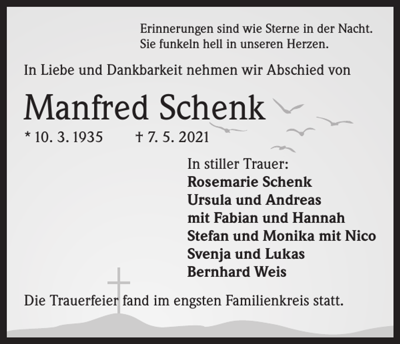 <p>Erinnerungen sind wie Sterne in der Nacht.<br />Sie funkeln hell in unseren Herzen.</p><p>In Liebe und Dankbarkeit nehmen wir Abschied von</p><p>Manfred Schenk<br />* 10. 3. 1935 † 7. 5. 2021</p><p>In stiller Trauer:<br />Rosemarie Schenk<br />Ursula und Andreas<br />mit Fabian und Hannah<br />Stefan und Monika mit Nico<br />Svenja und Lukas<br />Bernhard Weis<br />Die Trauerfeier fand im engsten Familienkreis statt.</p>