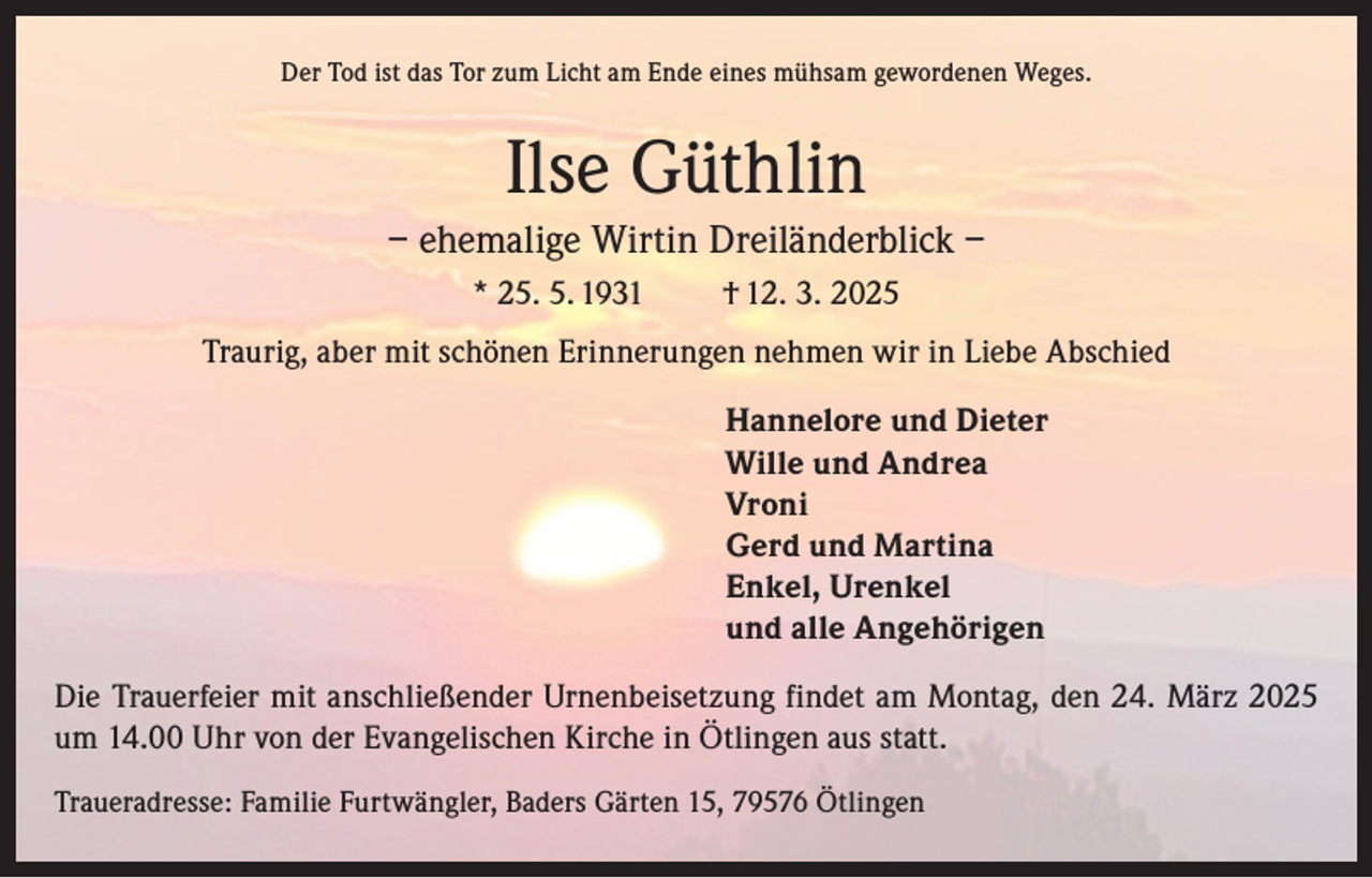 <p>Der Tod ist das Tor zum Licht am Ende eines mühsam gewordenen Weges.</p><p>Ilse Güthlin<br />– ehemalige Wirtin Dreiländerblick –<br />* 25. 5. 1931</p><p>† 12. 3. 2025</p><p>Traurig, aber mit schönen Erinnerungen nehmen wir in Liebe Abschied<br />Hannelore und Dieter<br />Wille und Andrea<br />Vroni<br />Gerd und Martina<br />Enkel, Urenkel<br />und alle Angehörigen<br />Die Trauerfeier mit anschließender Urnenbeisetzung findet am Montag, den 24. März 2025<br />um 14.00 Uhr von der Evangelischen Kirche in Ötlingen aus statt.<br />Traueradresse: Familie Furtwängler, Baders Gärten 15, 79576 Ötlingen</p>