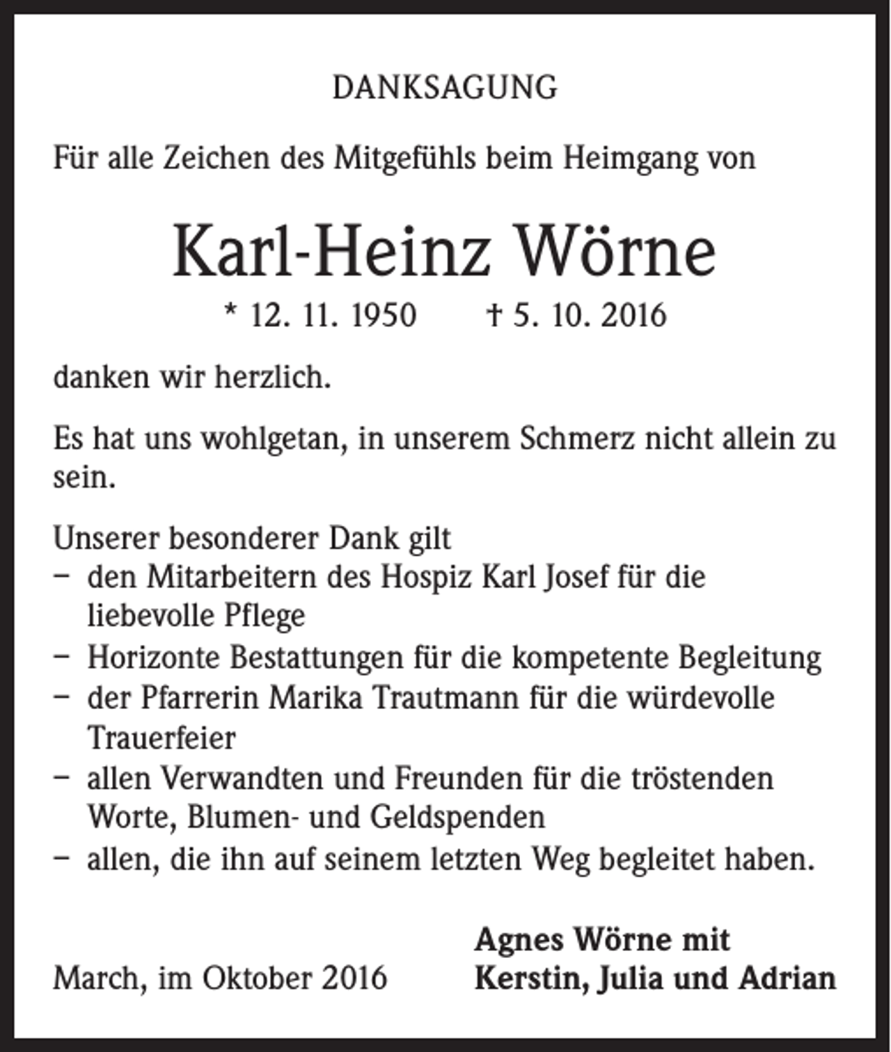 <p>Danksagung<br />Für alle Zeichen des Mitgefühls beim Heimgang von</p><p>Karl-Heinz Wörne<br />* 12. 11. 1950 † 5. 10. 2016<br />danken wir herzlich.<br />Es hat uns wohlgetan, in unserem Schmerz nicht allein zu<br />sein.<br />Unserer besonderer Dank gilt<br />– den Mitarbeitern des Hospiz Karl Josef für die<br />­liebevolle Pflege<br />– Horizonte Bestattungen für die kompetente Begleitung<br />– der Pfarrerin Marika Trautmann für die würdevolle<br />Trauerfeier<br />– allen Verwandten und Freunden für die tröstenden<br />Worte, Blumen- und Geldspenden<br />– allen, die ihn auf seinem letzten Weg begleitet haben.</p><p>March, im Oktober 2016</p><p>Agnes Wörne mit<br />Kerstin, Julia und Adrian</p>