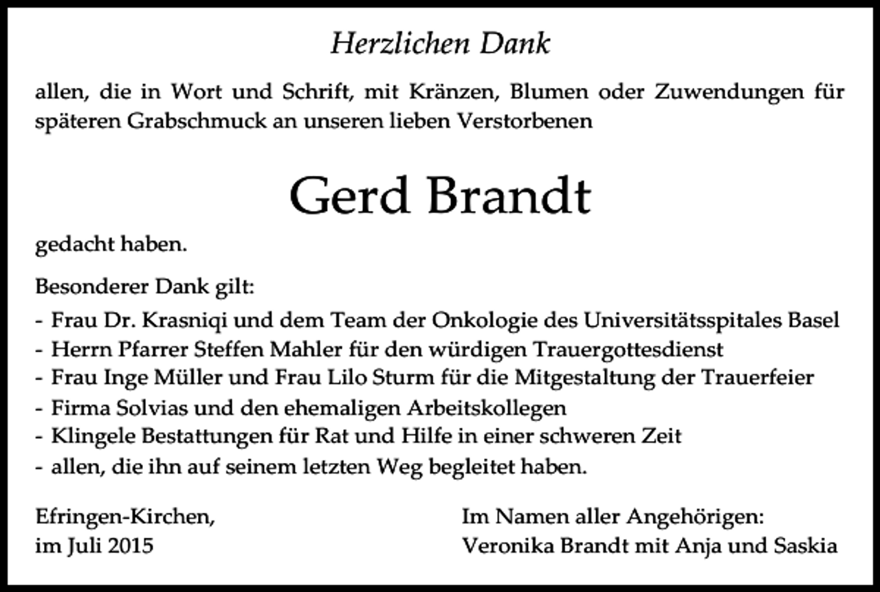 <p>Herzlichen Dank<br />allen, die in Wort und Schrift, mit Kränzen, Blumen oder Zuwendungen für<br />späteren Grabschmuck an unseren lieben Verstorbenen</p><p>Gerd Brandt<br />gedacht haben.<br />Besonderer Dank gilt:<br />-</p><p>Frau Dr. Krasniqi und dem Team der Onkologie des Universitätsspitales Basel<br />Herrn Pfarrer Steffen Mahler für den würdigen Trauergottesdienst<br />Frau Inge Müller und Frau Lilo Sturm für die Mitgestaltung der Trauerfeier<br />Firma Solvias und den ehemaligen Arbeitskollegen<br />Klingele Bestattungen für Rat und Hilfe in einer schweren Zeit<br />allen, die ihn auf seinem letzten Weg begleitet haben.</p><p>Efringen-Kirchen,<br />im Juli 2015</p><p>Im Namen aller Angehörigen:<br />Veronika Brandt mit Anja und Saskia</p>