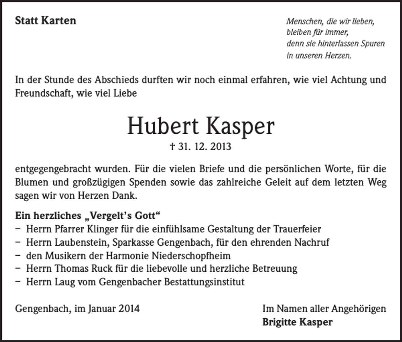 <p>Statt Karten</p><p>Menschen, die wir lieben,<br />bleiben für immer,<br />denn sie hinterlassen Spuren<br />in unseren Herzen.</p><p>In der Stunde des Abschieds durften wir noch einmal erfahren, wie viel Achtung und<br />Freundschaft, wie viel Liebe</p><p>Hubert Kasper<br />† 31. 12. 2013</p><p>entgegengebracht wurden. Für die vielen Briefe und die persönlichen Worte, für die<br />Blumen und großzügigen Spenden sowie das zahlreiche Geleit auf dem letzten Weg<br />sagen wir von Herzen Dank.<br />Ein herzliches „Vergelt’s Gott“<br />– Herrn Pfarrer Klinger für die einfühlsame Gestaltung der Trauerfeier<br />– Herrn Laubenstein, Sparkasse Gengenbach, für den ehrenden Nachruf<br />– den Musikern der Harmonie Niederschopfheim<br />– Herrn Thomas Ruck für die liebevolle und herzliche Betreuung<br />– Herrn Laug vom Gengenbacher Bestattungsinstitut<br />Gengenbach, im Januar 2014</p><p>Im Namen aller Angehörigen<br />Brigitte Kasper</p>