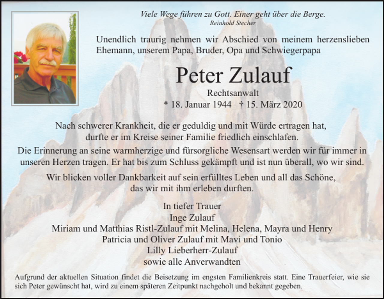 <p>Viele Wege führen zu Gott. Einer geht über die Berge.<br />Reinhold Stecher</p><p>Unendlich traurig nehmen wir Abschied von meinem herzenslieben<br />Ehemann, unserem Papa, Bruder, Opa und Schwiegerpapa</p><p>Peter Zulauf</p><p>Rechtsanwalt<br />* 18. Januar 1944 † 15. März 2020<br />Nach schwerer Krankheit, die er geduldig und mit Würde ertragen hat,<br />durfte er im Kreise seiner Familie friedlich einschlafen.<br />Die Erinnerung an seine warmherzige und fürsorgliche Wesensart werden wir für immer in<br />unseren Herzen tragen. Er hat bis zum Schluss gekämpft und ist nun überall, wo wir sind.<br />Wir blicken voller Dankbarkeit auf sein erfülltes Leben und all das Schöne,<br />das wir mit ihm erleben durften.<br />In tiefer Trauer<br />Inge Zulauf<br />Miriam und Matthias Ristl-Zulauf mit Melina, Helena, Mayra und Henry<br />Patricia und Oliver Zulauf mit Mavi und Tonio<br />Lilly Lieberherr-Zulauf<br />sowie alle Anverwandten<br />Aufgrund der aktuellen Situation findet die Beisetzung im engsten Familienkreis statt. Eine Trauerfeier, wie sie<br />sich Peter gewünscht hat, wird zu einem späteren Zeitpunkt nachgeholt und bekannt gegeben.</p>