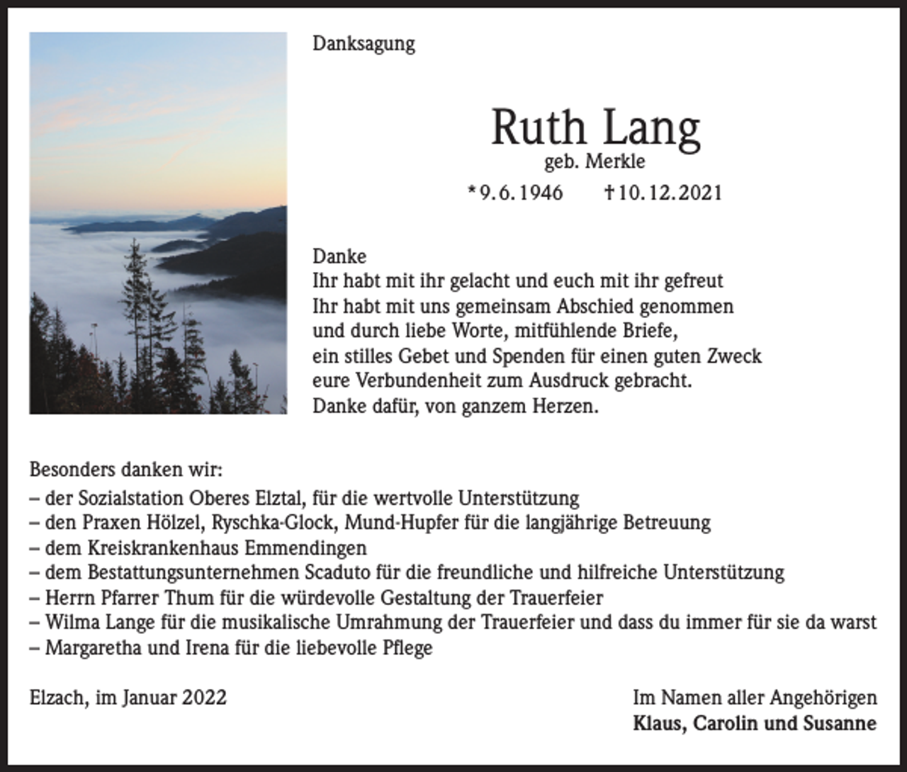 <p>Danksagung</p><p>Ruth Lang<br />geb. Merkle</p><p>* 9. 6. 1946 † 10. 12. 2021<br />Danke<br />Ihr habt mit ihr gelacht und euch mit ihr gefreut<br />Ihr habt mit uns gemeinsam Abschied genommen<br />und durch liebe Worte, mitfühlende Briefe,<br />ein stilles Gebet und Spenden für einen guten Zweck<br />eure Verbundenheit zum Ausdruck gebracht.<br />Danke dafür, von ganzem Herzen.<br />Besonders danken wir:<br />–d<br />er Sozialstation Oberes Elztal, für die wertvolle Unterstützung<br />–d<br />en Praxen Hölzel, Ryschka-Glock, Mund-Hupfer für die langjährige Betreuung<br />–d<br />em Kreiskrankenhaus Emmendingen<br />–d<br />em Bestattungsunternehmen Scaduto für die freundliche und hilfreiche Unterstützung<br />–H<br />errn Pfarrer Thum für die würdevolle Gestaltung der Trauerfeier<br />–W<br />ilma Lange für die musikalische Umrahmung der Trauerfeier und dass du immer für sie da warst<br />–M<br />argaretha und Irena für die liebevolle Pflege<br />Elzach, im Januar 2022 Im Namen aller Angehörigen<br />Klaus, Carolin und Susanne</p>