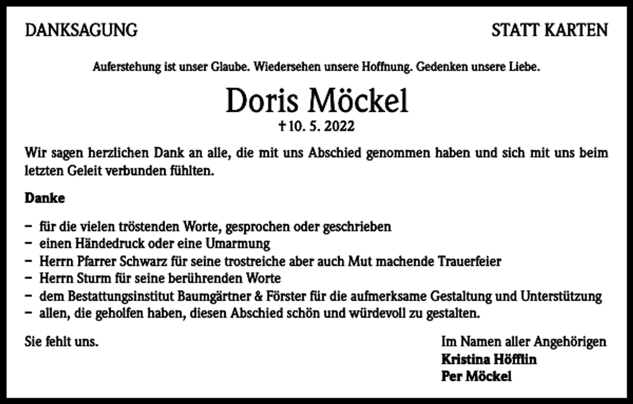 <p>DANKSAGUNG</p><p>STATT KARTEN</p><p>Auferstehung ist unser Glaube. Wiedersehen unsere Hoffnung. Gedenken unsere Liebe.</p><p>Doris Möckel<br />† 10. 5. 2022</p><p>Wir sagen herzlichen Dank an alle, die mit uns Abschied genommen haben und sich mit uns beim<br />letzten Geleit verbunden fühlten.<br />Danke<br />– für die vielen tröstenden Worte, gesprochen oder geschrieben<br />– einen Händedruck oder eine Umarmung<br />– Herrn Pfarrer Schwarz für seine trostreiche aber auch Mut machende Trauerfeier<br />– Herrn Sturm für seine berührenden Worte<br />– dem Bestattungsinstitut Baumgärtner &amp; Förster für die aufmerksame Gestaltung und Unterstützung<br />– allen, die geholfen haben, diesen Abschied schön und würdevoll zu gestalten.<br />Sie fehlt uns. Im Namen aller Angehörigen<br />Kristina Höfflin<br />Per Möckel</p>