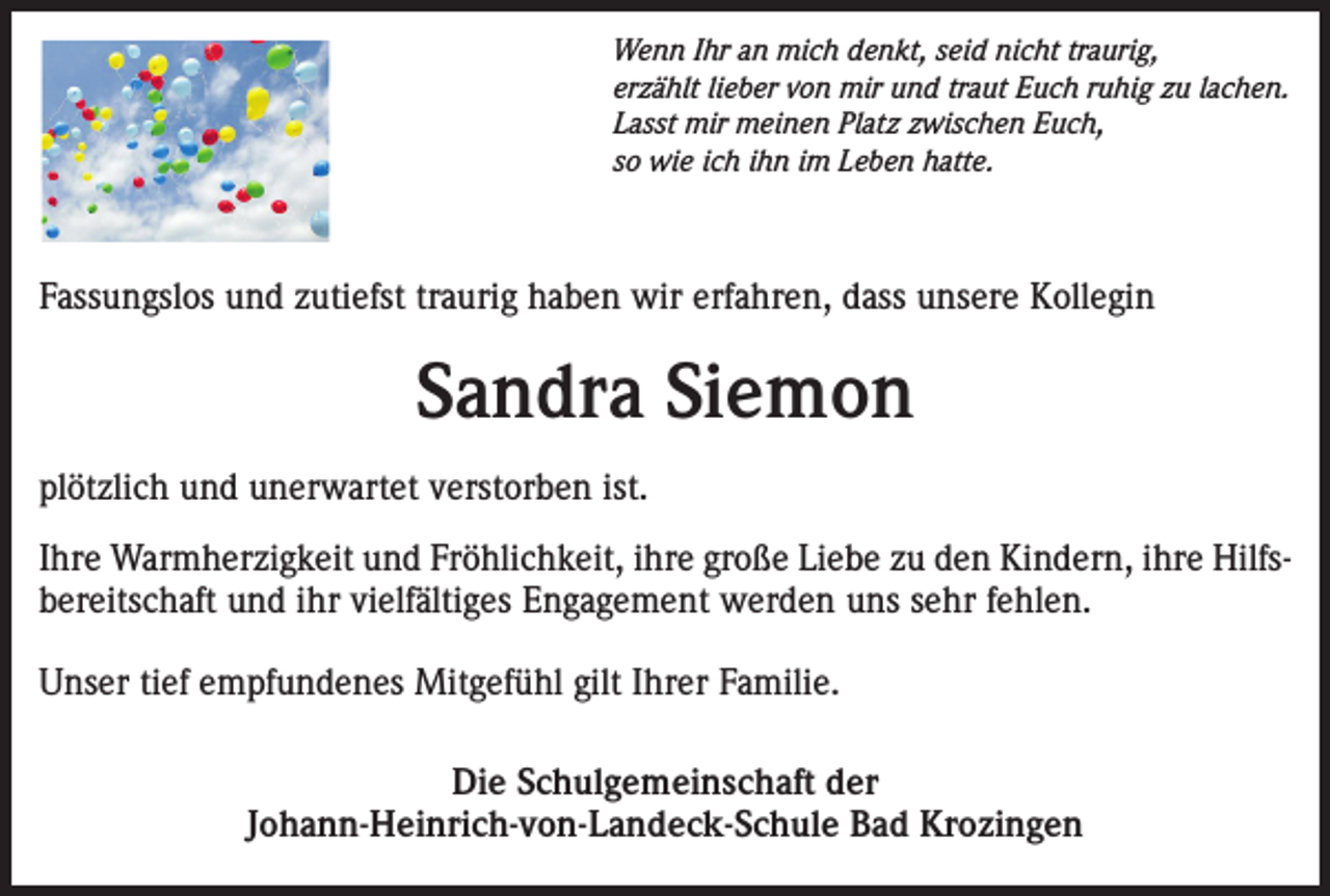<p>Wenn Ihr an mich denkt, seid nicht traurig,<br />erzählt lieber von mir und traut Euch ruhig zu lachen.<br />Lasst mir meinen Platz zwischen Euch,<br />so wie ich ihn im Leben hatte.</p><p>Fassungslos und zutiefst traurig haben wir erfahren, dass unsere Kollegin</p><p>Sandra Siemon<br />plötzlich und unerwartet verstorben ist.<br />Ihre Warmherzigkeit und Fröhlichkeit, ihre große Liebe zu den Kindern, ihre Hilfsbereitschaft und ihr vielfältiges Engagement werden uns sehr fehlen.<br />Unser tief empfundenes Mitgefühl gilt Ihrer Familie.<br />Die Schulgemeinschaft der<br />Johann-Heinrich-von-Landeck-Schule Bad Krozingen</p>