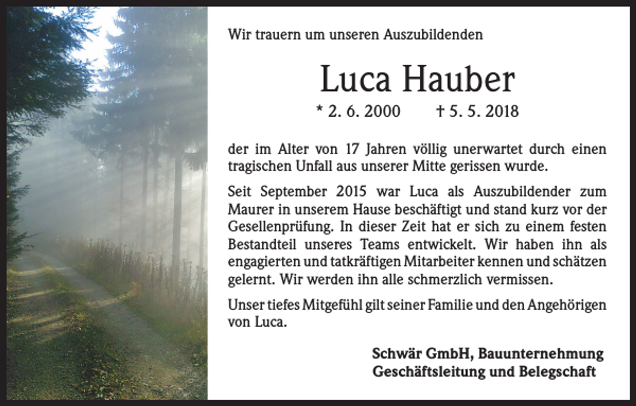 <p>Wir trauern um unseren Auszubildenden</p><p>Luca Hauber</p><p>* 2. 6. 2000 † 5. 5. 2018<br />der im Alter von 17 Jahren völlig unerwartet durch einen<br />­tragischen Unfall aus unserer Mitte gerissen wurde.<br />Seit September 2015 war Luca als Auszubildender zum<br />­Maurer in unserem Hause beschäftigt und stand kurz vor der<br />Gesellenprüfung. In dieser Zeit hat er sich zu einem festen<br />Bestandteil unseres Teams entwickelt. Wir haben ihn als<br />­engagierten und tatkräftigen Mitarbeiter kennen und ­schätzen<br />gelernt. Wir werden ihn alle schmerzlich vermissen.<br />Unser tiefes Mitgefühl gilt seiner Familie und den ­Angehörigen<br />von Luca.<br />Schwär GmbH, Bauunternehmung<br />Geschäftsleitung und Belegschaft</p>