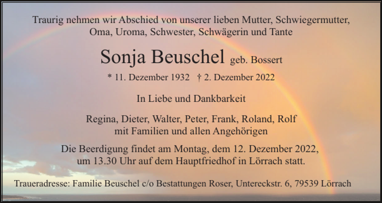 <p>Traurig nehmen wir Abschied von unserer lieben Mutter, Schwiegermutter,<br />Oma, Uroma, Schwester, Schwägerin und Tante</p><p>Sonja Beuschel geb. Bossert<br />* 11. Dezember 1932 † 2. Dezember 2022</p><p>In Liebe und Dankbarkeit<br />Regina, Dieter, Walter, Peter, Frank, Roland, Rolf<br />mit Familien und allen Angehörigen<br />Die Beerdigung findet am Montag, dem 12. Dezember 2022,<br />um 13.30 Uhr auf dem Hauptfriedhof in Lörrach statt.<br />Traueradresse: Familie Beuschel c/o Bestattungen Roser, Untereckstr. 6, 79539 Lörrach</p>