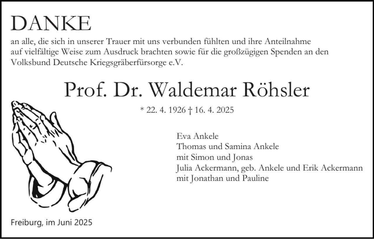 <p>DANKE<br />an alle, die sich in unserer Trauer mit uns verbunden fühlten und ihre Anteilnahme<br />auf vielfältige Weise zum Ausdruck brachten sowie für die großzügigen Spenden an den<br />Volksbund Deutsche Kriegsgräberfürsorge e.V.</p><p>Prof. Dr. Waldemar Röhsler<br />* 22. 4. 1926 † 16. 4. 2025<br />Eva Ankele<br />Thomas und Samina Ankele<br />mit Simon und Jonas<br />Julia Ackermann, geb. Ankele und Erik Ackermann<br />mit Jonathan und Pauline</p><p>Freiburg, im Juni 2025</p>