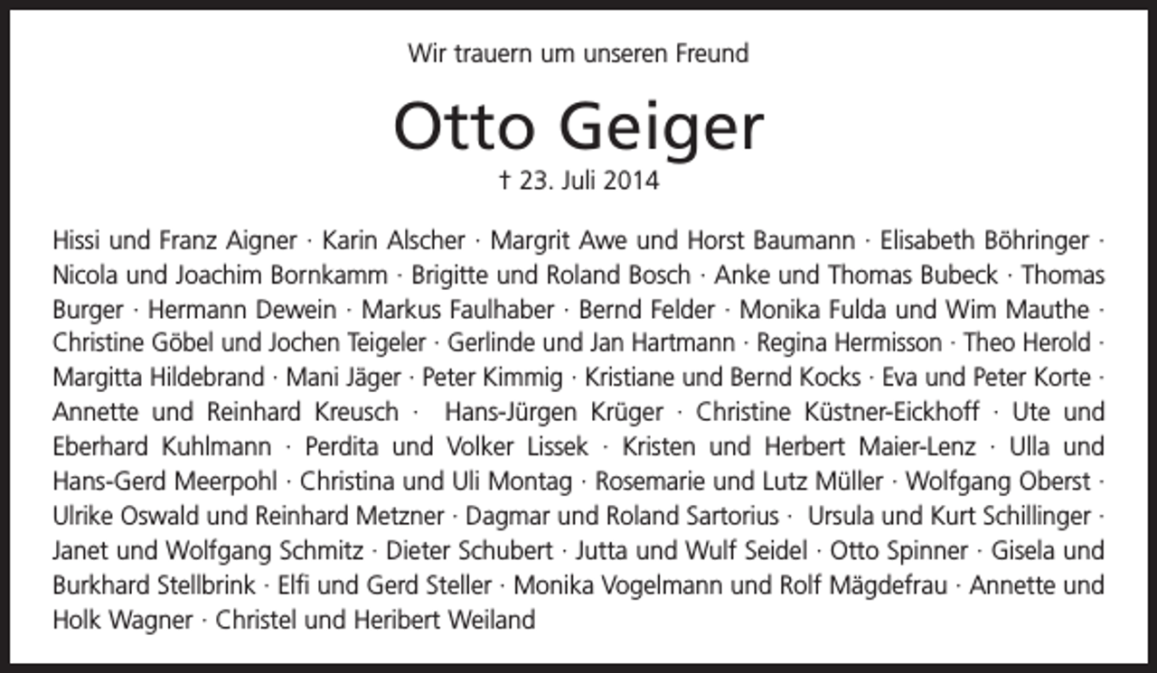 <p>Wir trauern um unseren Freund</p><p>Otto Geiger<br />† 23. Juli 2014<br />Hissi und Franz Aigner · Karin Alscher · Margrit Awe und Horst Baumann · Elisabeth Böhringer ·<br />Nicola und Joachim Bornkamm · Brigitte und Roland Bosch · Anke und Thomas Bubeck · Thomas<br />Burger · Hermann Dewein · Markus Faulhaber · Bernd Felder · Monika Fulda und Wim Mauthe ·<br />Christine Göbel und Jochen Teigeler · Gerlinde und Jan Hartmann · Regina Hermisson · Theo Herold ·<br />Margitta Hildebrand · Mani Jäger · Peter Kimmig · Kristiane und Bernd Kocks · Eva und Peter ­Korte ·<br />Annette und Reinhard Kreusch · Hans-Jürgen Krüger · Christine Küstner-Eickhoff · Ute und<br />Eberhard Kuhlmann · Perdita und Volker Lissek · Kristen und Herbert Maier-Lenz · Ulla und<br />­<br />­Hans-Gerd Meerpohl · Christina und Uli Montag · Rosemarie und Lutz Müller · Wolfgang Oberst ·<br />Ulrike Oswald und Reinhard Metzner · Dagmar und Roland Sartorius · Ursula und Kurt Schillinger ·<br />Janet und Wolfgang Schmitz · Dieter Schubert · Jutta und Wulf Seidel · Otto Spinner · Gisela und<br />Burkhard Stellbrink · Elfi und Gerd Steller · Monika Vogelmann und Rolf Mägdefrau · Annette und<br />Holk W<br />­ agner · Christel und Heribert Weiland</p>
