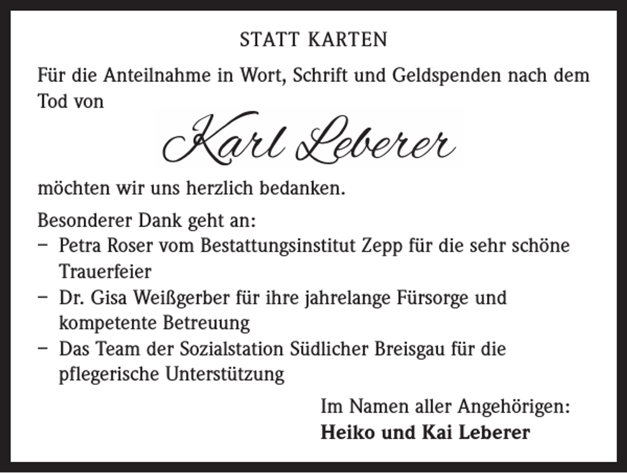 <p>STATT KARTEN<br />Für die Anteilnahme in Wort, Schrift und Geldspenden nach dem<br />Tod von</p><p>möchten wir uns herzlich bedanken.<br />Besonderer Dank geht an:<br />– Petra Roser vom Bestattungsinstitut Zepp für die sehr schöne<br />Trauerfeier<br />– Dr. Gisa Weißgerber für ihre jahrelange Fürsorge und<br />­kompetente Betreuung<br />– Das Team der Sozialstation Südlicher Breisgau für die<br />­pflegerische Unterstützung<br />Im Namen aller Angehörigen:<br />Heiko und Kai Leberer</p>