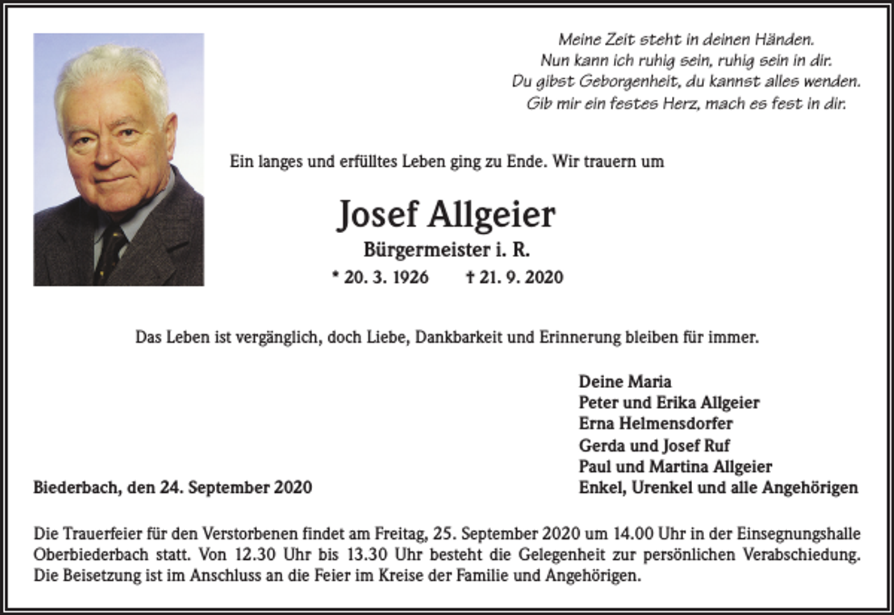 <p>Meine Zeit steht in deinen Händen.<br />Nun kann ich ruhig sein, ruhig sein in dir.<br />Du gibst Geborgenheit, du kannst alles wenden.<br />Gib mir ein festes Herz, mach es fest in dir.<br />Ein langes und erfülltes Leben ging zu Ende. Wir trauern um</p><p>Josef Allgeier<br />Bürgermeister i. R.<br />* 20. 3. 1926 † 21. 9. 2020<br />Das Leben ist vergänglich, doch Liebe, Dankbarkeit und Erinnerung bleiben für immer.</p><p>Biederbach, den 24. September 2020</p><p>Deine Maria<br />Peter und Erika Allgeier<br />Erna Helmensdorfer<br />Gerda und Josef Ruf<br />Paul und Martina Allgeier<br />Enkel, Urenkel und alle Angehörigen</p><p>Die Trauerfeier für den Verstorbenen findet am Freitag, 25. September 2020 um 14.00 Uhr in der Einsegnungshalle<br />Oberbiederbach statt. Von 12.30 Uhr bis 13.30 Uhr besteht die Gelegenheit zur persönlichen Verabschiedung.<br />Die Beisetzung ist im ­Anschluss an die Feier im Kreise der Familie und Angehörigen.</p>