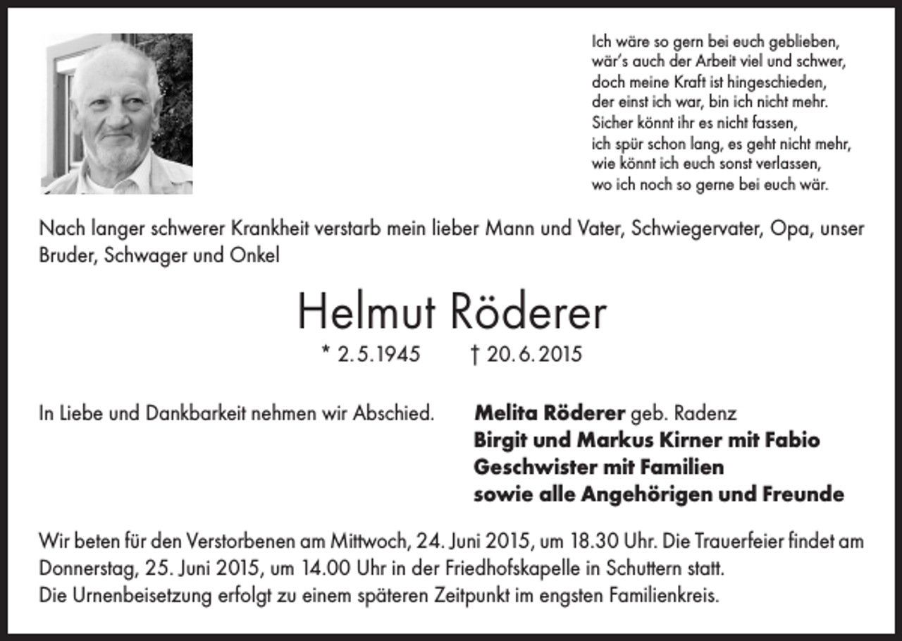 <p>Ich wäre so gern bei euch geblieben,<br />wär‘s auch der Arbeit viel und schwer,<br />doch meine Kraft ist hingeschieden,<br />der einst ich war, bin ich nicht mehr.<br />Sicher könnt ihr es nicht fassen,<br />ich spür schon lang, es geht nicht mehr,<br />wie könnt ich euch sonst verlassen,<br />wo ich noch so gerne bei euch wär.</p><p>Nach langer schwerer Krankheit verstarb mein lieber Mann und Vater, Schwiegervater, Opa, unser<br />Bruder, Schwager und Onkel</p><p>Helmut Röderer<br />* 2. 5.1945</p><p>In Liebe und Dankbarkeit nehmen wir Abschied.</p><p>† 20. 6. 2015</p><p>Melita Röderer geb. Radenz<br />Birgit und Markus Kirner mit Fabio<br />Geschwister mit Familien<br />sowie alle Angehörigen und Freunde</p><p>Wir beten für den Verstorbenen am Mittwoch, 24. Juni 2015, um 18.30 Uhr. Die Trauerfeier findet am<br />Donnerstag, 25. Juni 2015, um 14.00 Uhr in der Friedhofskapelle in Schuttern statt.<br />Die Urnenbeisetzung erfolgt zu einem späteren Zeitpunkt im engsten Familienkreis.</p>