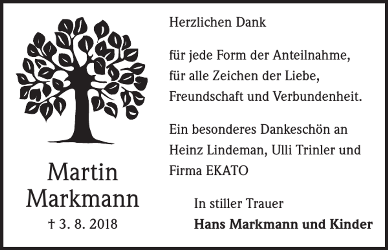 <p>Herzlichen Dank<br />für jede Form der Anteilnahme,<br />für alle Zeichen der Liebe,<br />Freundschaft und Verbundenheit.</p><p>Martin<br />Markmann<br />† 3. 8. 2018</p><p>Ein besonderes Dankeschön an<br />Heinz Lindeman, Ulli Trinler und<br />Firma EKATO<br />In stiller Trauer<br />Hans Markmann und Kinder</p>