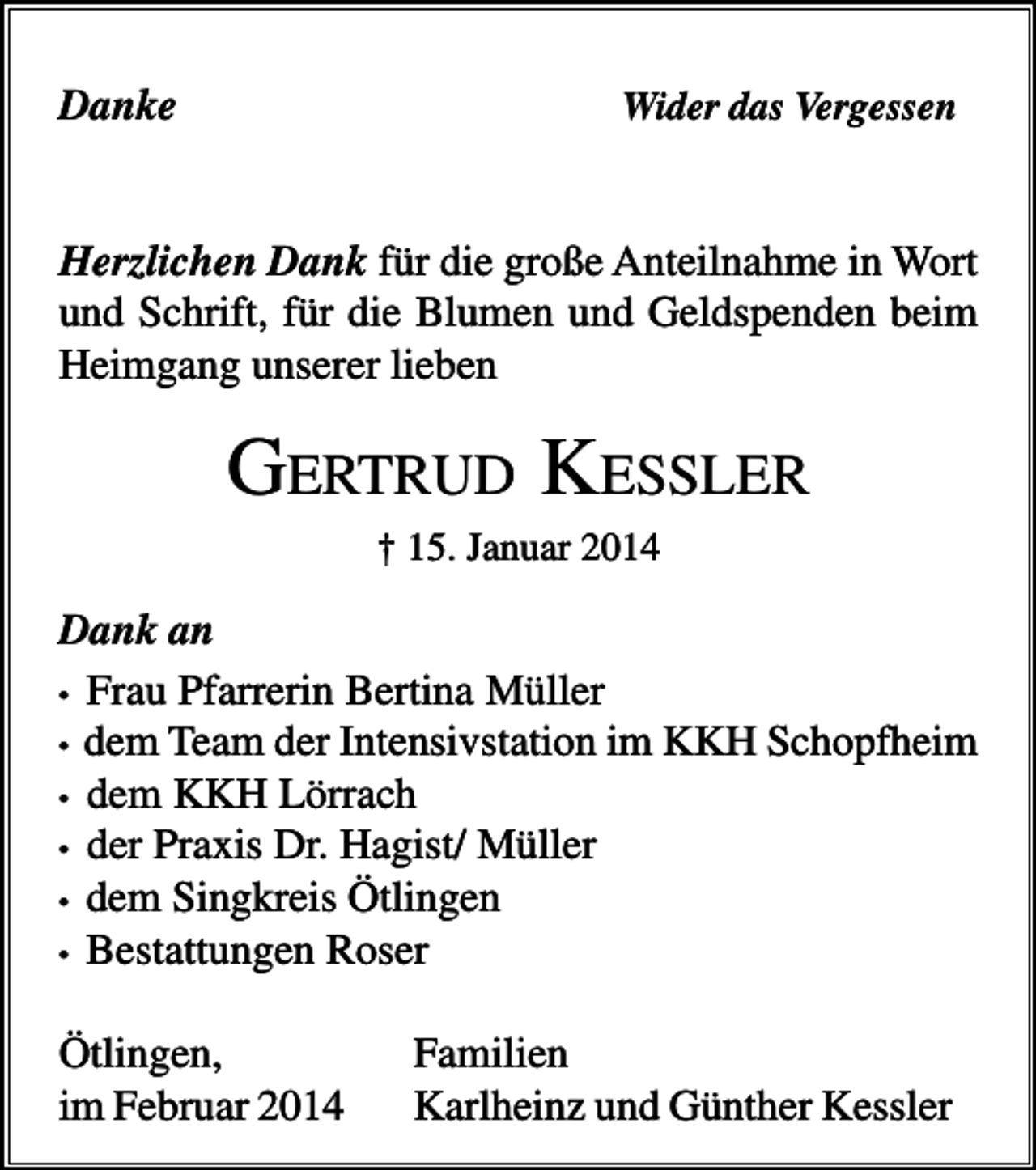 <p>Danke</p><p>Wider das Vergessen</p><p>Herzlichen Dank für die große Anteilnahme in Wort<br />und Schrift, für die Blumen und Geldspenden beim<br />Heimgang unserer lieben</p><p>GERTRUD KESSLER<br />† 15. Januar 2014</p><p>Dank an<br />• Frau Pfarrerin Bertina Müller<br />• dem Team der Intensivstation im KKH Schopfheim<br />• dem KKH Lörrach<br />• der Praxis Dr. Hagist/ Müller<br />• dem Singkreis Ötlingen<br />• Bestattungen Roser<br />Ötlingen,<br />im Februar 2014</p><p>Familien<br />Karlheinz und Günther Kessler</p>
